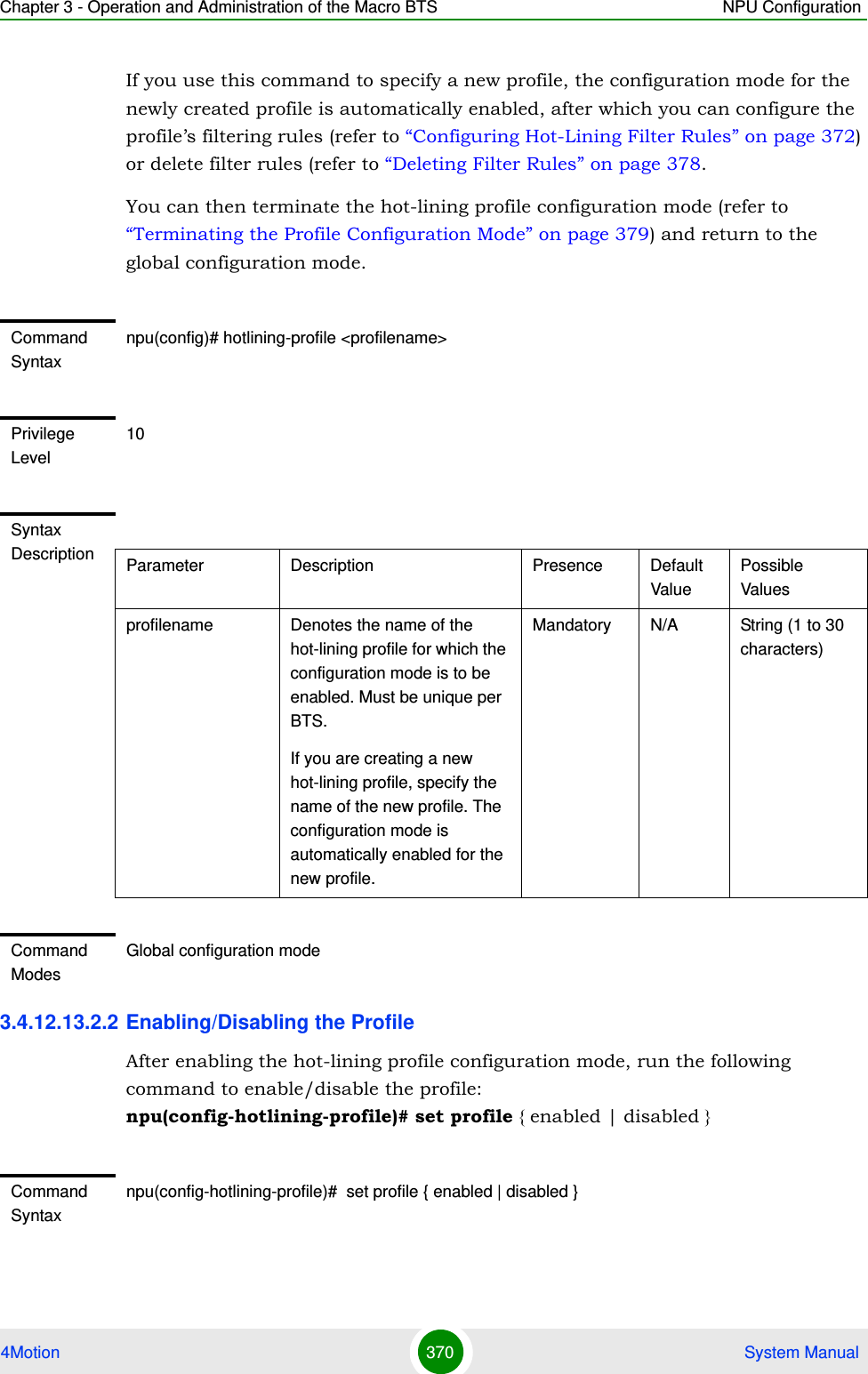 Chapter 3 - Operation and Administration of the Macro BTS NPU Configuration4Motion 370  System ManualIf you use this command to specify a new profile, the configuration mode for the newly created profile is automatically enabled, after which you can configure the profile’s filtering rules (refer to “Configuring Hot-Lining Filter Rules” on page 372) or delete filter rules (refer to “Deleting Filter Rules” on page 378.You can then terminate the hot-lining profile configuration mode (refer to “Terminating the Profile Configuration Mode” on page 379) and return to the global configuration mode.3.4.12.13.2.2 Enabling/Disabling the ProfileAfter enabling the hot-lining profile configuration mode, run the following command to enable/disable the profile:  npu(config-hotlining-profile)# set profile { enabled | disabled }Command Syntaxnpu(config)# hotlining-profile &lt;profilename&gt; Privilege Level10Syntax Description Parameter Description Presence Default ValuePossible Valuesprofilename Denotes the name of the hot-lining profile for which the configuration mode is to be enabled. Must be unique per BTS.If you are creating a new hot-lining profile, specify the name of the new profile. The configuration mode is automatically enabled for the new profile.Mandatory N/A String (1 to 30 characters)Command ModesGlobal configuration modeCommand Syntaxnpu(config-hotlining-profile)#  set profile { enabled | disabled }