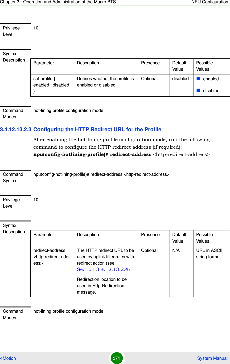 Chapter 3 - Operation and Administration of the Macro BTS NPU Configuration4Motion 371  System Manual3.4.12.13.2.3 Configuring the HTTP Redirect URL for the ProfileAfter enabling the hot-lining profile configuration mode, run the following command to configure the HTTP redirect address (if required):  npu(config-hotlining-profile)# redirect-address &lt;http-redirect-address&gt;Privilege Level10Syntax Description Parameter Description Presence Default ValuePossible Valuesset profile { enabled | disabled }Defines whether the profile is enabled or disabled.Optional disabled enableddisabledCommand Modeshot-lining profile configuration modeCommand Syntaxnpu(config-hotlining-profile)# redirect-address &lt;http-redirect-address&gt;Privilege Level10Syntax Description Parameter Description Presence Default ValuePossible Valuesredirect-address &lt;http-redirect-address&gt;The HTTP redirect URL to be used by uplink filter rules with redirect action (see Section 3.4.12.13.2.4)Redirection location to be used in Http-Redirection message.Optional N/A URL in ASCII string format.Command Modeshot-lining profile configuration mode