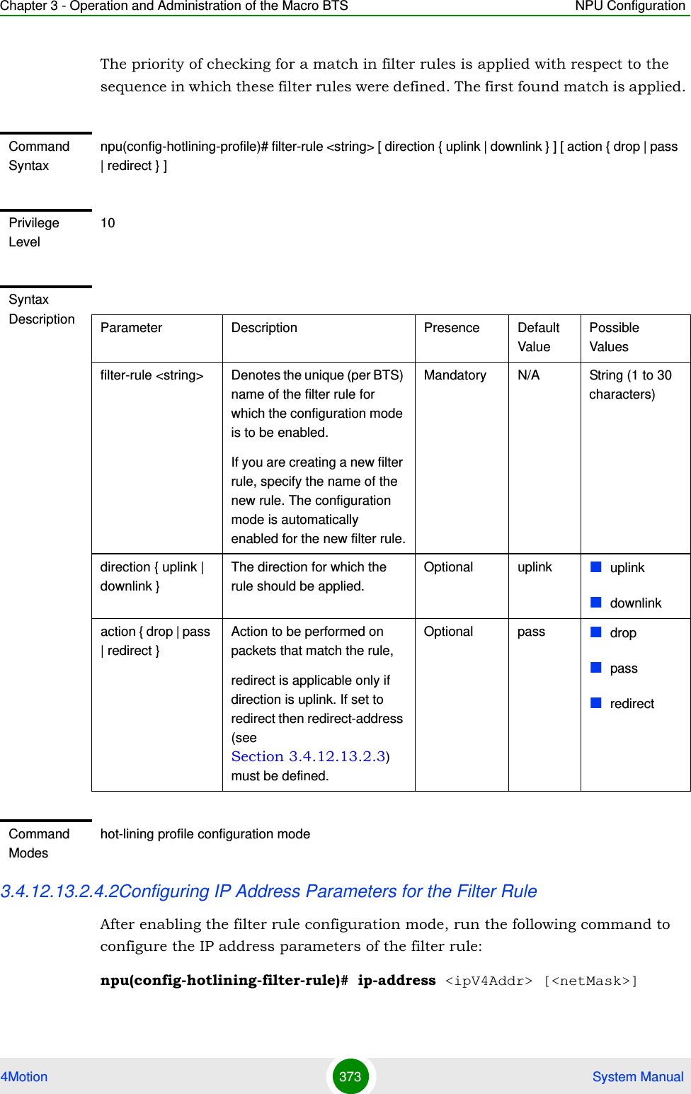 Chapter 3 - Operation and Administration of the Macro BTS NPU Configuration4Motion 373  System ManualThe priority of checking for a match in filter rules is applied with respect to the sequence in which these filter rules were defined. The first found match is applied. 3.4.12.13.2.4.2Configuring IP Address Parameters for the Filter RuleAfter enabling the filter rule configuration mode, run the following command to configure the IP address parameters of the filter rule:npu(config-hotlining-filter-rule)# ip-address &lt;ipV4Addr&gt; [&lt;netMask&gt;]Command Syntaxnpu(config-hotlining-profile)# filter-rule &lt;string&gt; [ direction { uplink | downlink } ] [ action { drop | pass | redirect } ]Privilege Level10Syntax Description Parameter Description Presence Default ValuePossible Valuesfilter-rule &lt;string&gt; Denotes the unique (per BTS) name of the filter rule for which the configuration mode is to be enabled. If you are creating a new filter rule, specify the name of the new rule. The configuration mode is automatically enabled for the new filter rule.Mandatory N/A String (1 to 30 characters)direction { uplink | downlink }The direction for which the rule should be applied.Optional uplink uplinkdownlinkaction { drop | pass | redirect }Action to be performed on packets that match the rule,redirect is applicable only if direction is uplink. If set to redirect then redirect-address (see Section 3.4.12.13.2.3) must be defined.Optional pass droppassredirectCommand Modeshot-lining profile configuration mode