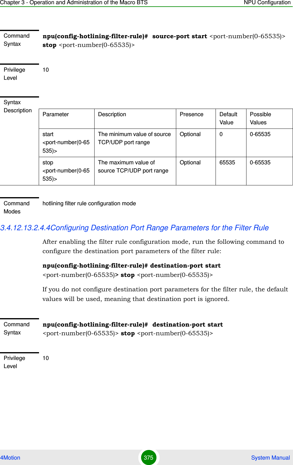 Chapter 3 - Operation and Administration of the Macro BTS NPU Configuration4Motion 375  System Manual3.4.12.13.2.4.4Configuring Destination Port Range Parameters for the Filter RuleAfter enabling the filter rule configuration mode, run the following command to configure the destination port parameters of the filter rule:npu(config-hotlining-filter-rule)# destination-port start &lt;port-number(0-65535)&gt; stop &lt;port-number(0-65535)&gt;If you do not configure destination port parameters for the filter rule, the default values will be used, meaning that destination port is ignored.Command Syntaxnpu(config-hotlining-filter-rule)#  source-port start &lt;port-number(0-65535)&gt; stop &lt;port-number(0-65535)&gt;Privilege Level10Syntax Description Parameter Description Presence Default ValuePossible Valuesstart &lt;port-number(0-65535)&gt;The minimum value of source TCP/UDP port rangeOptional 0 0-65535stop &lt;port-number(0-65535)&gt;The maximum value of source TCP/UDP port rangeOptional 65535 0-65535Command Modeshotlining filter rule configuration modeCommand Syntaxnpu(config-hotlining-filter-rule)#  destination-port start &lt;port-number(0-65535)&gt; stop &lt;port-number(0-65535)&gt;Privilege Level10