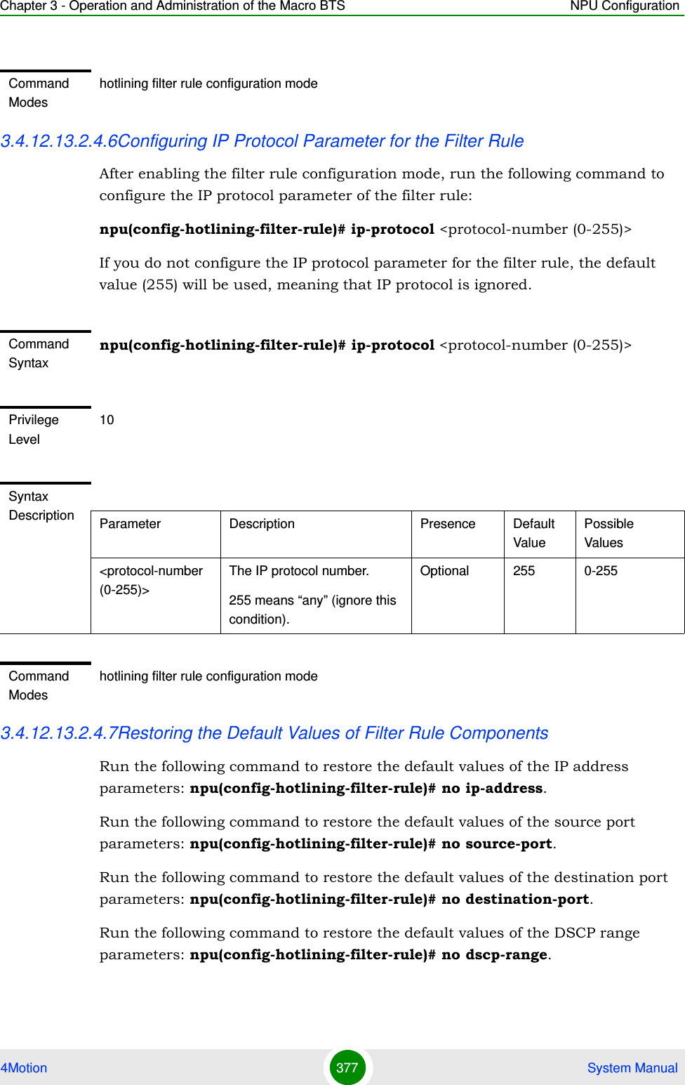 Chapter 3 - Operation and Administration of the Macro BTS NPU Configuration4Motion 377  System Manual3.4.12.13.2.4.6Configuring IP Protocol Parameter for the Filter RuleAfter enabling the filter rule configuration mode, run the following command to configure the IP protocol parameter of the filter rule:npu(config-hotlining-filter-rule)# ip-protocol &lt;protocol-number (0-255)&gt;If you do not configure the IP protocol parameter for the filter rule, the default value (255) will be used, meaning that IP protocol is ignored.3.4.12.13.2.4.7Restoring the Default Values of Filter Rule ComponentsRun the following command to restore the default values of the IP address parameters: npu(config-hotlining-filter-rule)# no ip-address.Run the following command to restore the default values of the source port parameters: npu(config-hotlining-filter-rule)# no source-port.Run the following command to restore the default values of the destination port parameters: npu(config-hotlining-filter-rule)# no destination-port.Run the following command to restore the default values of the DSCP range parameters: npu(config-hotlining-filter-rule)# no dscp-range.Command Modeshotlining filter rule configuration modeCommand Syntaxnpu(config-hotlining-filter-rule)# ip-protocol &lt;protocol-number (0-255)&gt;Privilege Level10Syntax Description Parameter Description Presence Default ValuePossible Values&lt;protocol-number (0-255)&gt;The IP protocol number.255 means “any” (ignore this condition).Optional 255 0-255Command Modeshotlining filter rule configuration mode