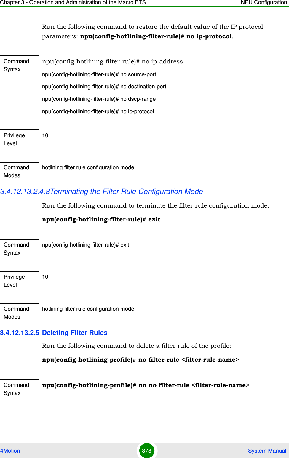 Chapter 3 - Operation and Administration of the Macro BTS NPU Configuration4Motion 378  System ManualRun the following command to restore the default value of the IP protocol parameters: npu(config-hotlining-filter-rule)# no ip-protocol.3.4.12.13.2.4.8Terminating the Filter Rule Configuration ModeRun the following command to terminate the filter rule configuration mode:npu(config-hotlining-filter-rule)# exit3.4.12.13.2.5 Deleting Filter RulesRun the following command to delete a filter rule of the profile:npu(config-hotlining-profile)# no filter-rule &lt;filter-rule-name&gt;Command Syntaxnpu(config-hotlining-filter-rule)# no ip-addressnpu(config-hotlining-filter-rule)# no source-portnpu(config-hotlining-filter-rule)# no destination-portnpu(config-hotlining-filter-rule)# no dscp-rangenpu(config-hotlining-filter-rule)# no ip-protocolPrivilege Level10Command Modeshotlining filter rule configuration modeCommand Syntaxnpu(config-hotlining-filter-rule)# exitPrivilege Level10Command Modeshotlining filter rule configuration modeCommand Syntaxnpu(config-hotlining-profile)# no no filter-rule &lt;filter-rule-name&gt;