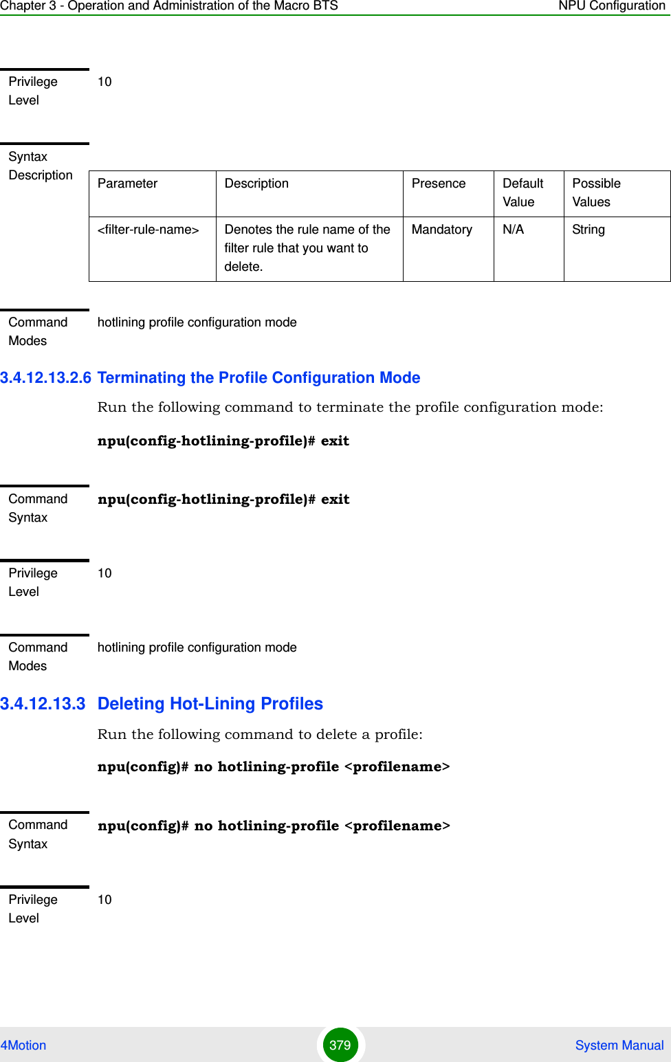 Chapter 3 - Operation and Administration of the Macro BTS NPU Configuration4Motion 379  System Manual3.4.12.13.2.6 Terminating the Profile Configuration ModeRun the following command to terminate the profile configuration mode:npu(config-hotlining-profile)# exit3.4.12.13.3 Deleting Hot-Lining ProfilesRun the following command to delete a profile:npu(config)# no hotlining-profile &lt;profilename&gt;Privilege Level10Syntax Description Parameter Description Presence Default ValuePossible Values&lt;filter-rule-name&gt; Denotes the rule name of the filter rule that you want to delete. Mandatory N/A StringCommand Modeshotlining profile configuration modeCommand Syntaxnpu(config-hotlining-profile)# exitPrivilege Level10Command Modeshotlining profile configuration modeCommand Syntaxnpu(config)# no hotlining-profile &lt;profilename&gt;Privilege Level10