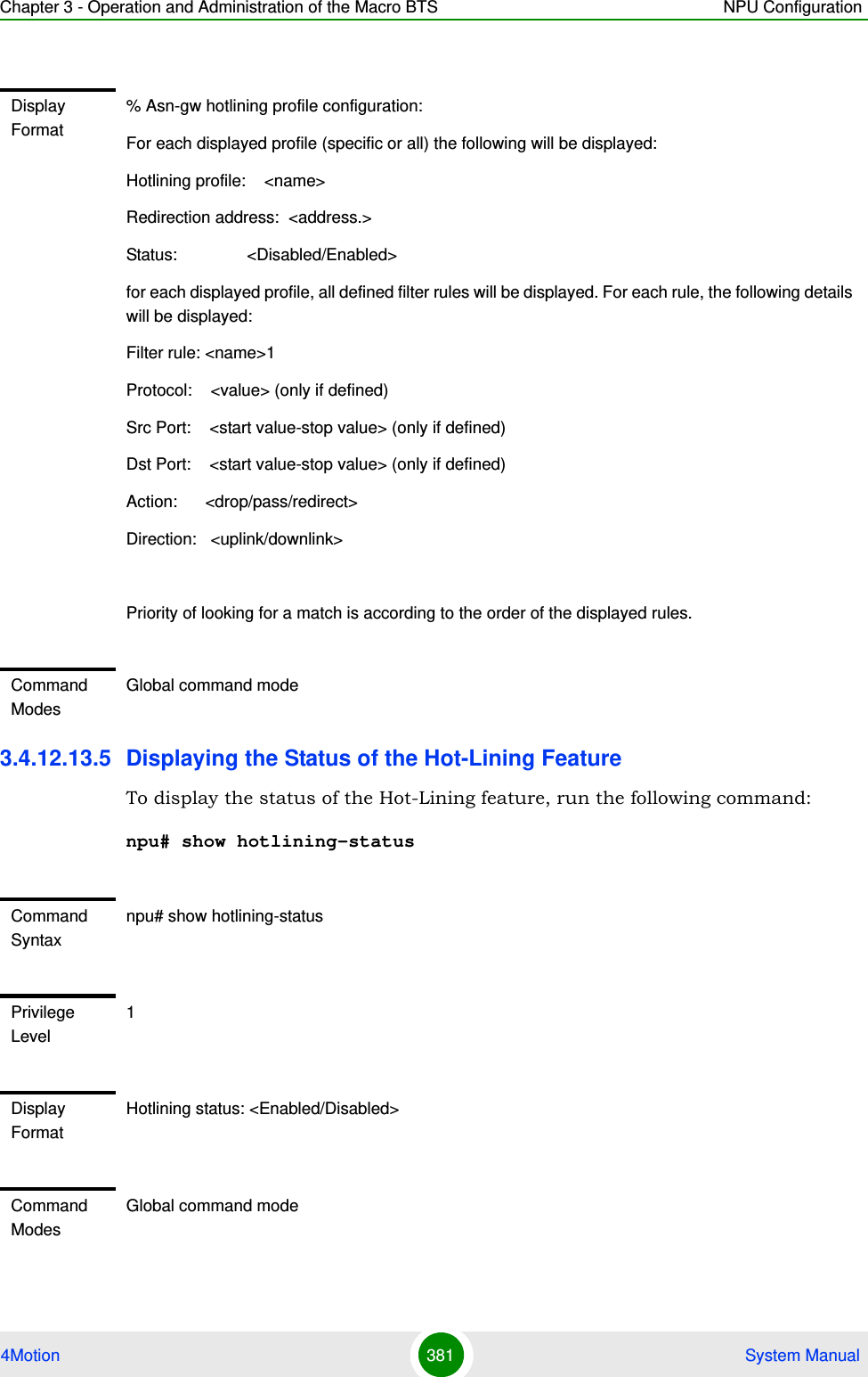 Chapter 3 - Operation and Administration of the Macro BTS NPU Configuration4Motion 381  System Manual3.4.12.13.5 Displaying the Status of the Hot-Lining FeatureTo display the status of the Hot-Lining feature, run the following command:npu# show hotlining-statusDisplay Format% Asn-gw hotlining profile configuration:For each displayed profile (specific or all) the following will be displayed:Hotlining profile:    &lt;name&gt;Redirection address:  &lt;address.&gt;Status:               &lt;Disabled/Enabled&gt;for each displayed profile, all defined filter rules will be displayed. For each rule, the following details will be displayed:Filter rule: &lt;name&gt;1Protocol:    &lt;value&gt; (only if defined)Src Port:    &lt;start value-stop value&gt; (only if defined)Dst Port:    &lt;start value-stop value&gt; (only if defined)Action:      &lt;drop/pass/redirect&gt;Direction:   &lt;uplink/downlink&gt;Priority of looking for a match is according to the order of the displayed rules.Command ModesGlobal command modeCommand Syntaxnpu# show hotlining-statusPrivilege Level1Display FormatHotlining status: &lt;Enabled/Disabled&gt;Command ModesGlobal command mode