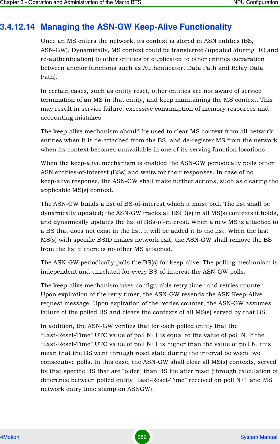 Chapter 3 - Operation and Administration of the Macro BTS NPU Configuration4Motion 382  System Manual3.4.12.14 Managing the ASN-GW Keep-Alive FunctionalityOnce an MS enters the network, its context is stored in ASN entities (BS, ASN-GW). Dynamically, MS context could be transferred/updated (during HO and re-authentication) to other entities or duplicated to other entities (separation between anchor functions such as Authenticator, Data Path and Relay Data Path).In certain cases, such as entity reset, other entities are not aware of service termination of an MS in that entity, and keep maintaining the MS context. This may result in service failure, excessive consumption of memory resources and accounting mistakes. The keep-alive mechanism should be used to clear MS context from all network entities when it is de-attached from the BS, and de-register MS from the network when its context becomes unavailable in one of its serving function locations.When the keep-alive mechanism is enabled the ASN-GW periodically polls other ASN entities-of-interest (BSs) and waits for their responses. In case of no keep-alive response, the ASN-GW shall make further actions, such as clearing the applicable MS(s) context.The ASN-GW builds a list of BS-of-interest which it must poll. The list shall be dynamically updated; the ASN-GW tracks all BSID(s) in all MS(s) contexts it holds, and dynamically updates the list of BSs-of-interest. When a new MS is attached to a BS that does not exist in the list, it will be added it to the list. When the last MS(s) with specific BSID makes network exit, the ASN-GW shall remove the BS from the list if there is no other MS attached.The ASN-GW periodically polls the BS(s) for keep-alive. The polling mechanism is independent and unrelated for every BS-of-interest the ASN-GW polls. The keep-alive mechanism uses configurable retry timer and retries counter. Upon expiration of the retry timer, the ASN-GW resends the ASN Keep-Alive request message. Upon expiration of the retries counter, the ASN-GW assumes failure of the polled BS and clears the contexts of all MS(s) served by that BS. In addition, the ASN-GW verifies that for each polled entity that the “Last-Reset-Time” UTC value of poll N+1 is equal to the value of poll N. If the “Last-Reset-Time” UTC value of poll N+1 is higher than the value of poll N, this mean that the BS went through reset state during the interval between two consecutive polls. In this case, the ASN-GW shall clear all MS(s) contexts, served by that specific BS that are “older” than BS life after reset (through calculation of difference between polled entity “Last-Reset-Time” received on poll N+1 and MS network entry time stamp on ASNGW).