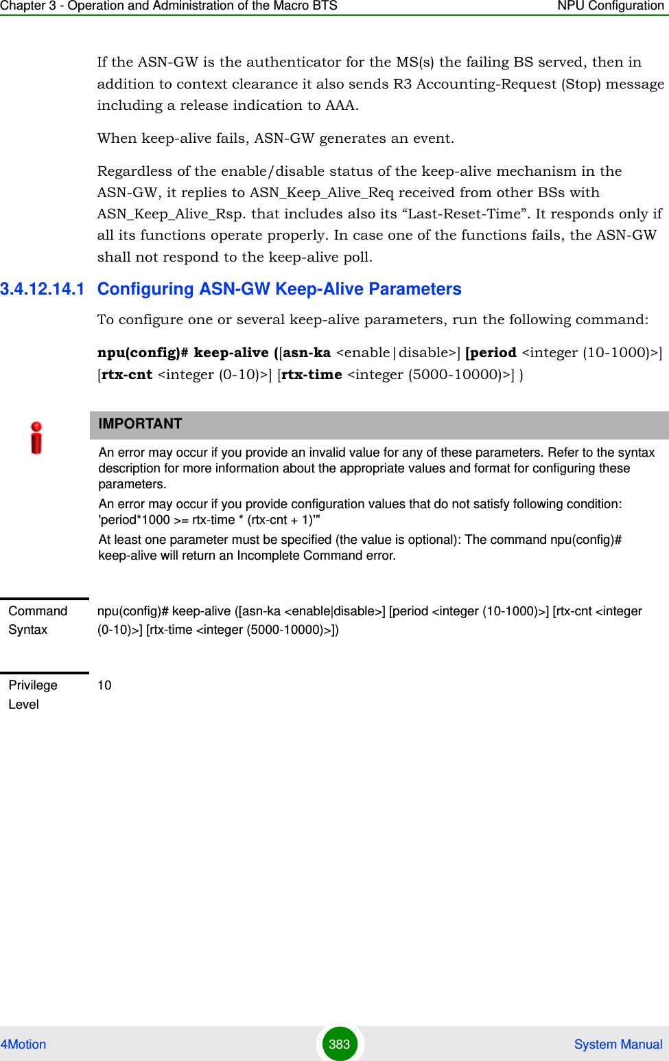 Chapter 3 - Operation and Administration of the Macro BTS NPU Configuration4Motion 383  System ManualIf the ASN-GW is the authenticator for the MS(s) the failing BS served, then in addition to context clearance it also sends R3 Accounting-Request (Stop) message including a release indication to AAA.When keep-alive fails, ASN-GW generates an event.Regardless of the enable/disable status of the keep-alive mechanism in the ASN-GW, it replies to ASN_Keep_Alive_Req received from other BSs with ASN_Keep_Alive_Rsp. that includes also its “Last-Reset-Time”. It responds only if all its functions operate properly. In case one of the functions fails, the ASN-GW shall not respond to the keep-alive poll.3.4.12.14.1 Configuring ASN-GW Keep-Alive ParametersTo configure one or several keep-alive parameters, run the following command:npu(config)# keep-alive ([asn-ka &lt;enable|disable&gt;] [period &lt;integer (10-1000)&gt;] [rtx-cnt &lt;integer (0-10)&gt;] [rtx-time &lt;integer (5000-10000)&gt;] )IMPORTANTAn error may occur if you provide an invalid value for any of these parameters. Refer to the syntax description for more information about the appropriate values and format for configuring these parameters.An error may occur if you provide configuration values that do not satisfy following condition: &apos;period*1000 &gt;= rtx-time * (rtx-cnt + 1)&apos;&quot;At least one parameter must be specified (the value is optional): The command npu(config)# keep-alive will return an Incomplete Command error.Command Syntaxnpu(config)# keep-alive ([asn-ka &lt;enable|disable&gt;] [period &lt;integer (10-1000)&gt;] [rtx-cnt &lt;integer (0-10)&gt;] [rtx-time &lt;integer (5000-10000)&gt;]) Privilege Level10