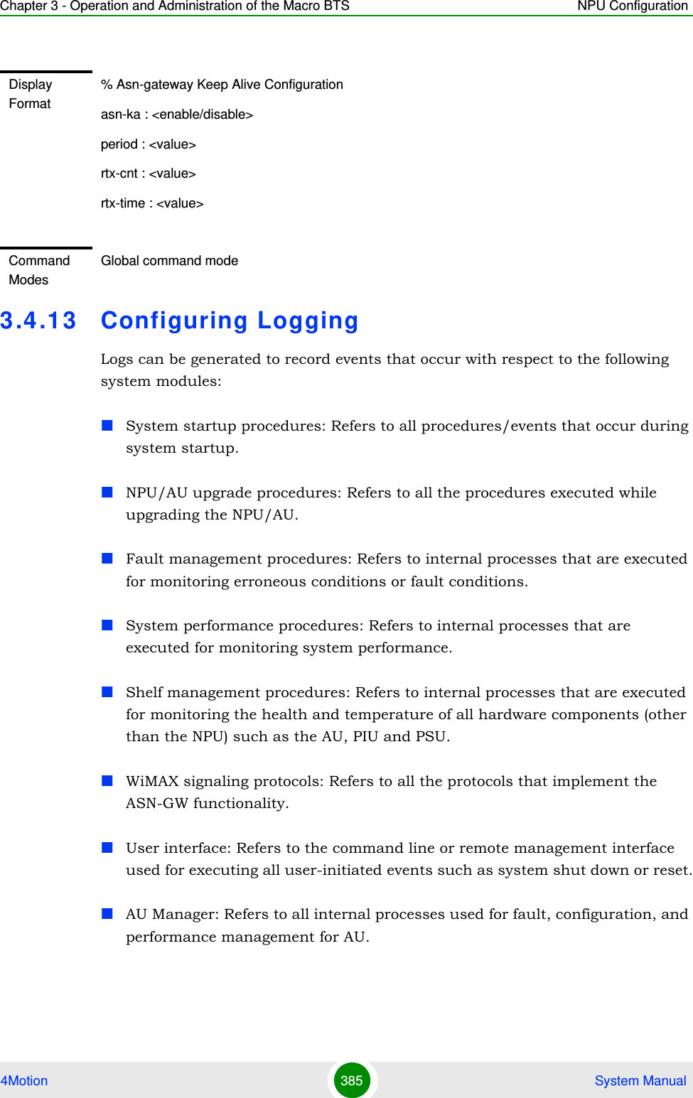 Chapter 3 - Operation and Administration of the Macro BTS NPU Configuration4Motion 385  System Manual3.4 .13 Configuring LoggingLogs can be generated to record events that occur with respect to the following system modules:System startup procedures: Refers to all procedures/events that occur during system startup.NPU/AU upgrade procedures: Refers to all the procedures executed while upgrading the NPU/AU.Fault management procedures: Refers to internal processes that are executed for monitoring erroneous conditions or fault conditions. System performance procedures: Refers to internal processes that are executed for monitoring system performance. Shelf management procedures: Refers to internal processes that are executed for monitoring the health and temperature of all hardware components (other than the NPU) such as the AU, PIU and PSU.WiMAX signaling protocols: Refers to all the protocols that implement the ASN-GW functionality.User interface: Refers to the command line or remote management interface used for executing all user-initiated events such as system shut down or reset.AU Manager: Refers to all internal processes used for fault, configuration, and performance management for AU.Display Format% Asn-gateway Keep Alive Configurationasn-ka : &lt;enable/disable&gt;period : &lt;value&gt;rtx-cnt : &lt;value&gt;rtx-time : &lt;value&gt;Command ModesGlobal command mode