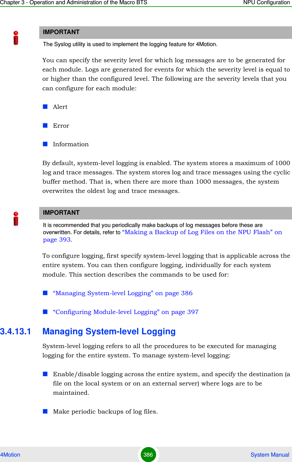 Chapter 3 - Operation and Administration of the Macro BTS NPU Configuration4Motion 386  System ManualYou can specify the severity level for which log messages are to be generated for each module. Logs are generated for events for which the severity level is equal to or higher than the configured level. The following are the severity levels that you can configure for each module:AlertErrorInformationBy default, system-level logging is enabled. The system stores a maximum of 1000 log and trace messages. The system stores log and trace messages using the cyclic buffer method. That is, when there are more than 1000 messages, the system overwrites the oldest log and trace messages. To configure logging, first specify system-level logging that is applicable across the entire system. You can then configure logging, individually for each system module. This section describes the commands to be used for:“Managing System-level Logging” on page 386“Configuring Module-level Logging” on page 3973.4.13.1 Managing System-level LoggingSystem-level logging refers to all the procedures to be executed for managing logging for the entire system. To manage system-level logging:Enable/disable logging across the entire system, and specify the destination (a file on the local system or on an external server) where logs are to be maintained.Make periodic backups of log files.IMPORTANTThe Syslog utility is used to implement the logging feature for 4Motion. IMPORTANTIt is recommended that you periodically make backups of log messages before these are overwritten. For details, refer to “Making a Backup of Log Files on the NPU Flash” on page 393.