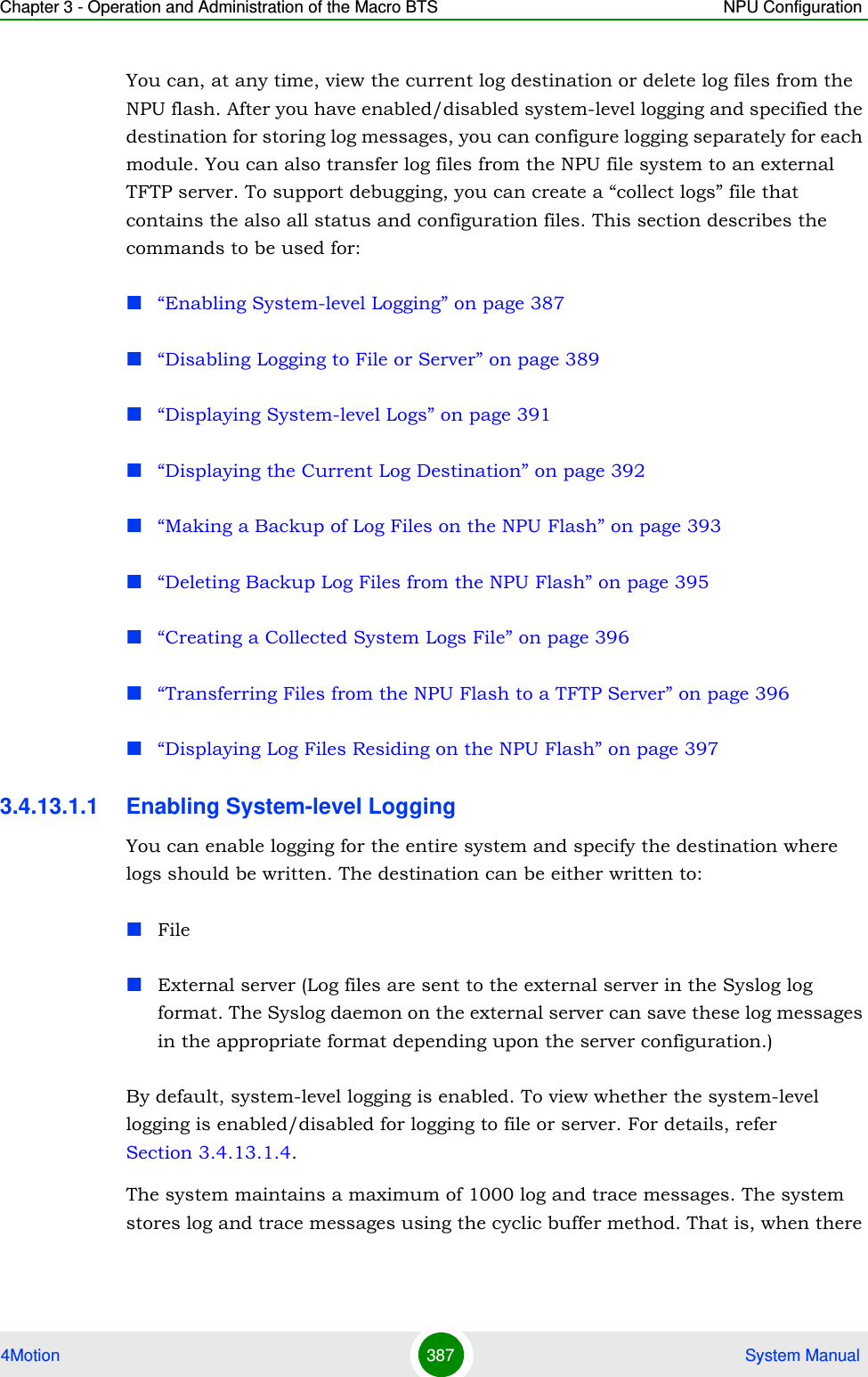 Chapter 3 - Operation and Administration of the Macro BTS NPU Configuration4Motion 387  System ManualYou can, at any time, view the current log destination or delete log files from the NPU flash. After you have enabled/disabled system-level logging and specified the destination for storing log messages, you can configure logging separately for each module. You can also transfer log files from the NPU file system to an external TFTP server. To support debugging, you can create a “collect logs” file that contains the also all status and configuration files. This section describes the commands to be used for:“Enabling System-level Logging” on page 387“Disabling Logging to File or Server” on page 389“Displaying System-level Logs” on page 391“Displaying the Current Log Destination” on page 392“Making a Backup of Log Files on the NPU Flash” on page 393“Deleting Backup Log Files from the NPU Flash” on page 395“Creating a Collected System Logs File” on page 396“Transferring Files from the NPU Flash to a TFTP Server” on page 396“Displaying Log Files Residing on the NPU Flash” on page 3973.4.13.1.1 Enabling System-level LoggingYou can enable logging for the entire system and specify the destination where logs should be written. The destination can be either written to:FileExternal server (Log files are sent to the external server in the Syslog log format. The Syslog daemon on the external server can save these log messages in the appropriate format depending upon the server configuration.)By default, system-level logging is enabled. To view whether the system-level logging is enabled/disabled for logging to file or server. For details, refer Section 3.4.13.1.4.The system maintains a maximum of 1000 log and trace messages. The system stores log and trace messages using the cyclic buffer method. That is, when there 