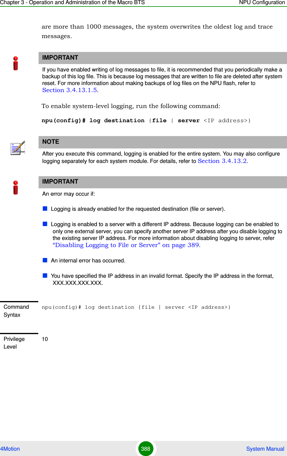 Chapter 3 - Operation and Administration of the Macro BTS NPU Configuration4Motion 388  System Manualare more than 1000 messages, the system overwrites the oldest log and trace messages. To enable system-level logging, run the following command:npu(config)# log destination {file | server &lt;IP address&gt;}IMPORTANTIf you have enabled writing of log messages to file, it is recommended that you periodically make a backup of this log file. This is because log messages that are written to file are deleted after system reset. For more information about making backups of log files on the NPU flash, refer to Section 3.4.13.1.5.NOTEAfter you execute this command, logging is enabled for the entire system. You may also configure logging separately for each system module. For details, refer to Section 3.4.13.2.IMPORTANTAn error may occur if:Logging is already enabled for the requested destination (file or server). Logging is enabled to a server with a different IP address. Because logging can be enabled to only one external server, you can specify another server IP address after you disable logging to the existing server IP address. For more information about disabling logging to server, refer “Disabling Logging to File or Server” on page 389.An internal error has occurred.You have specified the IP address in an invalid format. Specify the IP address in the format, XXX.XXX.XXX.XXX.Command Syntaxnpu(config)# log destination {file | server &lt;IP address&gt;}Privilege Level10