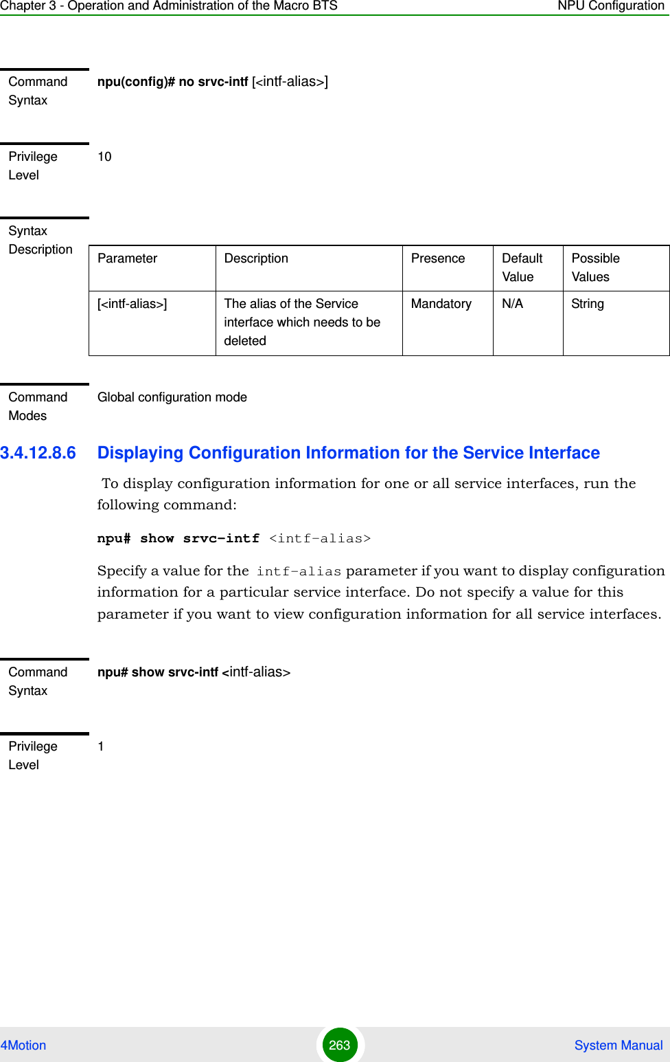 Chapter 3 - Operation and Administration of the Macro BTS NPU Configuration4Motion 263  System Manual3.4.12.8.6 Displaying Configuration Information for the Service Interface To display configuration information for one or all service interfaces, run the following command:npu# show srvc-intf &lt;intf-alias&gt;Specify a value for the intf-alias parameter if you want to display configuration information for a particular service interface. Do not specify a value for this parameter if you want to view configuration information for all service interfaces.Command Syntaxnpu(config)# no srvc-intf [&lt;intf-alias&gt;]Privilege Level10Syntax Description Parameter Description Presence Default ValuePossible Values[&lt;intf-alias&gt;] The alias of the Service interface which needs to be deletedMandatory N/A StringCommand ModesGlobal configuration modeCommand Syntaxnpu# show srvc-intf &lt;intf-alias&gt;Privilege Level1