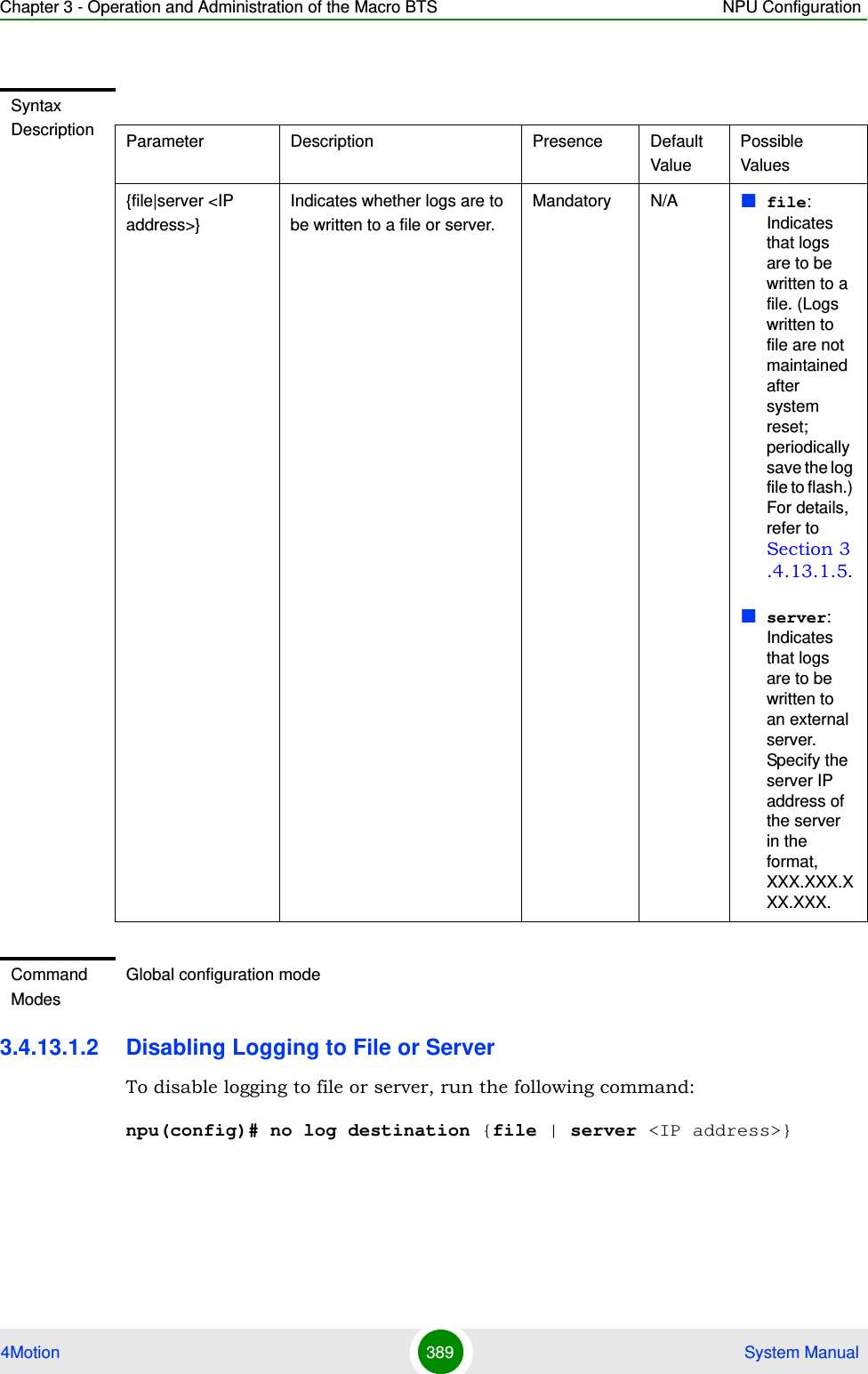 Chapter 3 - Operation and Administration of the Macro BTS NPU Configuration4Motion 389  System Manual3.4.13.1.2 Disabling Logging to File or ServerTo disable logging to file or server, run the following command:npu(config)# no log destination {file | server &lt;IP address&gt;}Syntax Description Parameter Description Presence Default ValuePossible Values{file|server &lt;IP address&gt;}Indicates whether logs are to be written to a file or server.Mandatory N/A file: Indicates that logs are to be written to a file. (Logs written to file are not maintained after system reset; periodically save the log file to flash.) For details, refer to Section 3.4.13.1.5.server: Indicates that logs are to be written to an external server. Specify the server IP address of the server in the format, XXX.XXX.XXX.XXX.Command ModesGlobal configuration mode