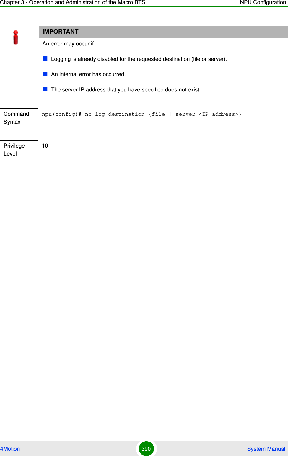 Chapter 3 - Operation and Administration of the Macro BTS NPU Configuration4Motion 390  System ManualIMPORTANTAn error may occur if:Logging is already disabled for the requested destination (file or server).An internal error has occurred.The server IP address that you have specified does not exist.Command Syntaxnpu(config)# no log destination {file | server &lt;IP address&gt;}Privilege Level10