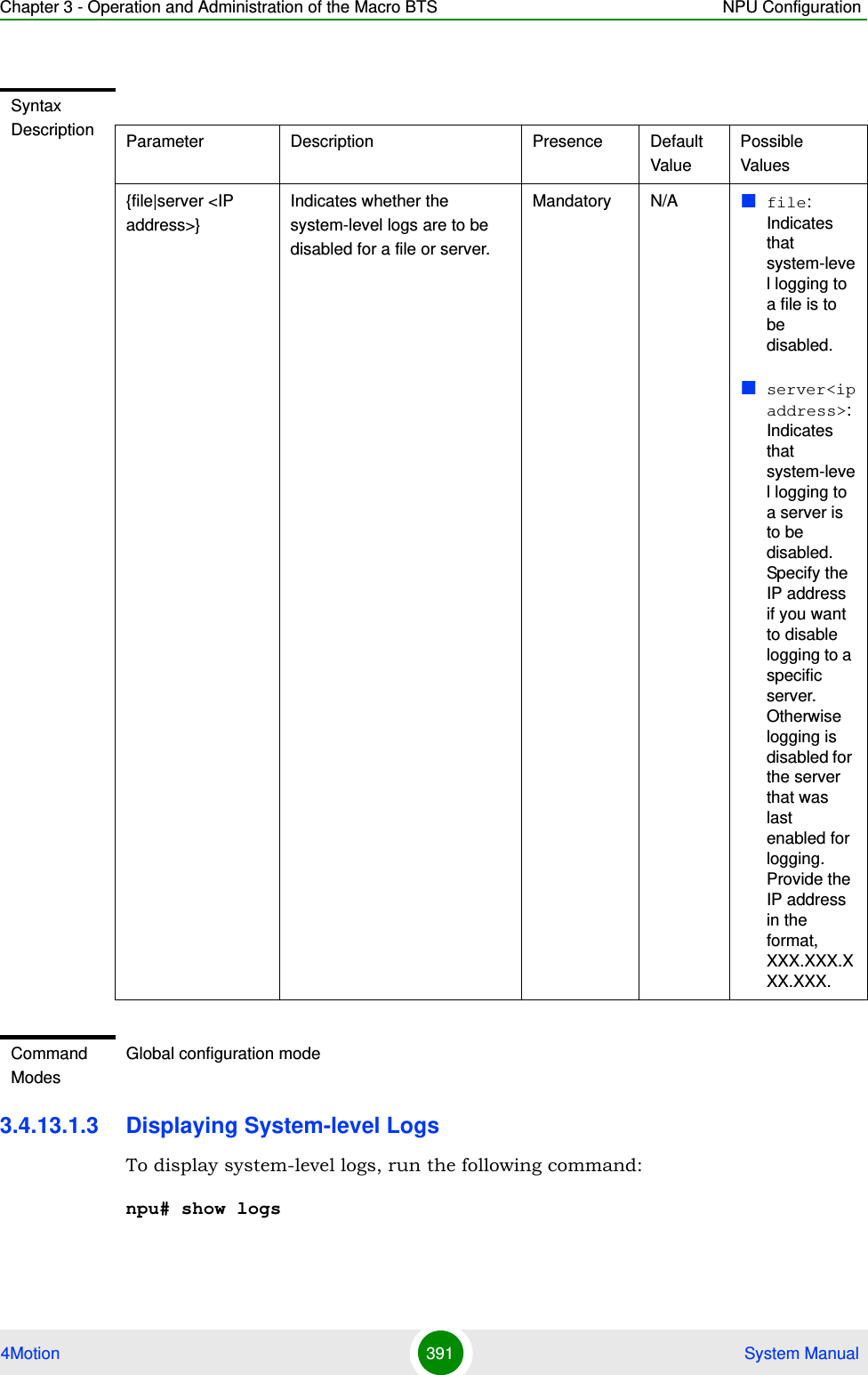 Chapter 3 - Operation and Administration of the Macro BTS NPU Configuration4Motion 391  System Manual3.4.13.1.3 Displaying System-level LogsTo display system-level logs, run the following command:npu# show logsSyntax Description Parameter Description Presence Default ValuePossible Values{file|server &lt;IP address&gt;}Indicates whether the system-level logs are to be disabled for a file or server.Mandatory N/A file: Indicates that system-level logging to a file is to be disabled.server&lt;ipaddress&gt;: Indicates that system-level logging to a server is to be disabled. Specify the IP address if you want to disable logging to a specific server. Otherwise logging is disabled for the server that was last enabled for logging. Provide the IP address in the format, XXX.XXX.XXX.XXX.Command ModesGlobal configuration mode