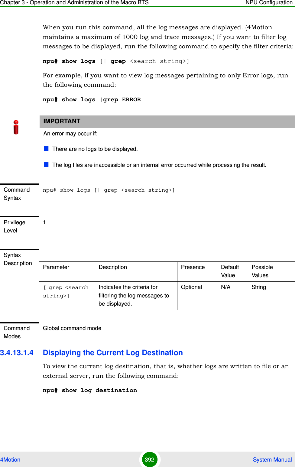 Chapter 3 - Operation and Administration of the Macro BTS NPU Configuration4Motion 392  System ManualWhen you run this command, all the log messages are displayed. (4Motion maintains a maximum of 1000 log and trace messages.) If you want to filter log messages to be displayed, run the following command to specify the filter criteria:npu# show logs [| grep &lt;search string&gt;]For example, if you want to view log messages pertaining to only Error logs, run the following command:npu# show logs |grep ERROR3.4.13.1.4 Displaying the Current Log DestinationTo view the current log destination, that is, whether logs are written to file or an external server, run the following command:npu# show log destinationIMPORTANTAn error may occur if:There are no logs to be displayed.The log files are inaccessible or an internal error occurred while processing the result.Command Syntaxnpu# show logs [| grep &lt;search string&gt;]Privilege Level1Syntax Description Parameter Description Presence Default ValuePossible Values[ grep &lt;search string&gt;]Indicates the criteria for filtering the log messages to be displayed.Optional N/A StringCommand ModesGlobal command mode