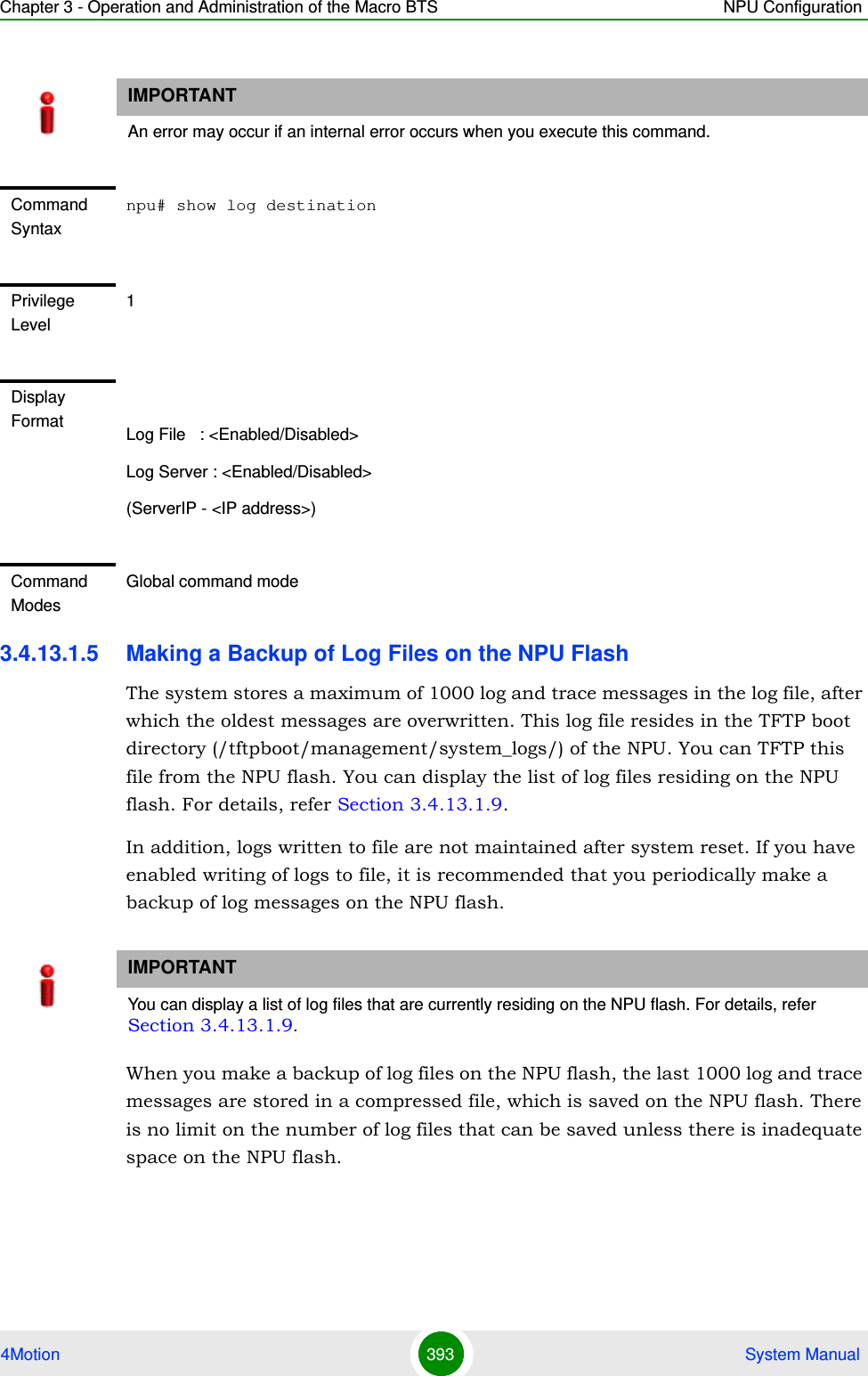 Chapter 3 - Operation and Administration of the Macro BTS NPU Configuration4Motion 393  System Manual3.4.13.1.5 Making a Backup of Log Files on the NPU FlashThe system stores a maximum of 1000 log and trace messages in the log file, after which the oldest messages are overwritten. This log file resides in the TFTP boot directory (/tftpboot/management/system_logs/) of the NPU. You can TFTP this file from the NPU flash. You can display the list of log files residing on the NPU flash. For details, refer Section 3.4.13.1.9. In addition, logs written to file are not maintained after system reset. If you have enabled writing of logs to file, it is recommended that you periodically make a backup of log messages on the NPU flash.When you make a backup of log files on the NPU flash, the last 1000 log and trace messages are stored in a compressed file, which is saved on the NPU flash. There is no limit on the number of log files that can be saved unless there is inadequate space on the NPU flash.IMPORTANTAn error may occur if an internal error occurs when you execute this command.Command Syntaxnpu# show log destinationPrivilege Level1Display Format Log File   : &lt;Enabled/Disabled&gt;Log Server : &lt;Enabled/Disabled&gt;(ServerIP - &lt;IP address&gt;)Command ModesGlobal command modeIMPORTANTYou can display a list of log files that are currently residing on the NPU flash. For details, refer Section 3.4.13.1.9.