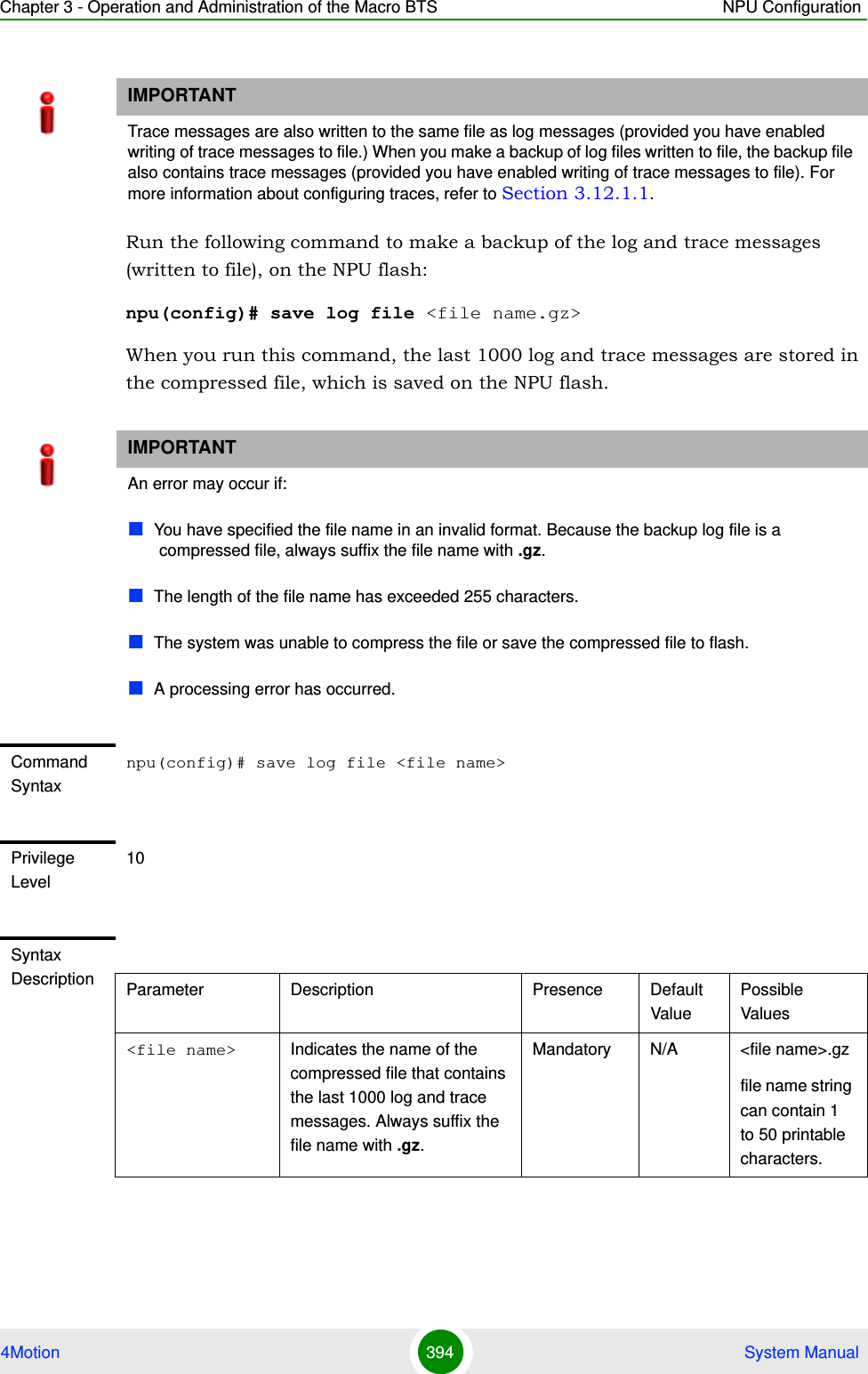 Chapter 3 - Operation and Administration of the Macro BTS NPU Configuration4Motion 394  System ManualRun the following command to make a backup of the log and trace messages (written to file), on the NPU flash:npu(config)# save log file &lt;file name.gz&gt;When you run this command, the last 1000 log and trace messages are stored in the compressed file, which is saved on the NPU flash.IMPORTANTTrace messages are also written to the same file as log messages (provided you have enabled writing of trace messages to file.) When you make a backup of log files written to file, the backup file also contains trace messages (provided you have enabled writing of trace messages to file). For more information about configuring traces, refer to Section 3.12.1.1.IMPORTANTAn error may occur if: You have specified the file name in an invalid format. Because the backup log file is a compressed file, always suffix the file name with .gz.The length of the file name has exceeded 255 characters.The system was unable to compress the file or save the compressed file to flash. A processing error has occurred.Command Syntaxnpu(config)# save log file &lt;file name&gt;Privilege Level10Syntax Description Parameter Description Presence Default ValuePossible Values&lt;file name&gt; Indicates the name of the compressed file that contains the last 1000 log and trace messages. Always suffix the file name with .gz.Mandatory N/A &lt;file name&gt;.gzfile name string can contain 1 to 50 printable characters.