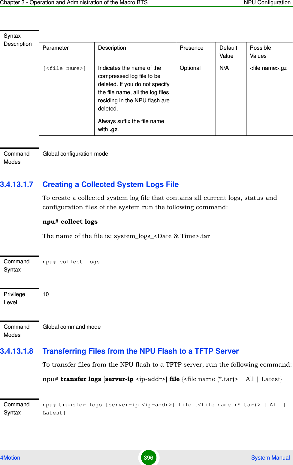 Chapter 3 - Operation and Administration of the Macro BTS NPU Configuration4Motion 396  System Manual3.4.13.1.7 Creating a Collected System Logs FileTo create a collected system log file that contains all current logs, status and configuration files of the system run the following command:npu# collect logsThe name of the file is: system_logs_&lt;Date &amp; Time&gt;.tar3.4.13.1.8 Transferring Files from the NPU Flash to a TFTP ServerTo transfer files from the NPU flash to a TFTP server, run the following command:npu# transfer logs [server-ip &lt;ip-addr&gt;] file {&lt;file name (*.tar)&gt; | All | Latest}Syntax Description Parameter Description Presence Default ValuePossible Values[&lt;file name&gt;] Indicates the name of the compressed log file to be deleted. If you do not specify the file name, all the log files residing in the NPU flash are deleted.Always suffix the file name with .gz.Optional N/A &lt;file name&gt;.gzCommand ModesGlobal configuration modeCommand Syntaxnpu# collect logsPrivilege Level10Command ModesGlobal command modeCommand Syntaxnpu# transfer logs [server-ip &lt;ip-addr&gt;] file {&lt;file name (*.tar)&gt; | All | Latest}