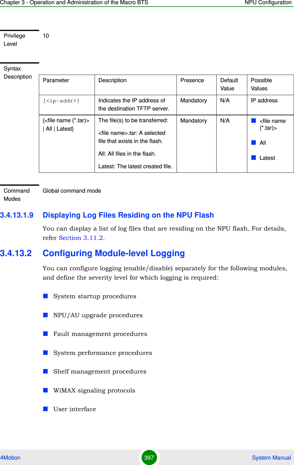 Chapter 3 - Operation and Administration of the Macro BTS NPU Configuration4Motion 397  System Manual3.4.13.1.9 Displaying Log Files Residing on the NPU FlashYou can display a list of log files that are residing on the NPU flash. For details, refer Section 3.11.2.3.4.13.2 Configuring Module-level LoggingYou can configure logging (enable/disable) separately for the following modules, and define the severity level for which logging is required:System startup proceduresNPU/AU upgrade proceduresFault management proceduresSystem performance proceduresShelf management proceduresWiMAX signaling protocolsUser interfacePrivilege Level10Syntax Description Parameter Description Presence Default ValuePossible Values[&lt;ip-addr&gt;] Indicates the IP address of the destination TFTP server.Mandatory N/A IP address{&lt;file name (*.tar)&gt; | All | Latest}The file(s) to be transferred:&lt;file name&gt;.tar: A selected file that exists in the flash.All: All files in the flash.Latest: The latest created file.Mandatory N/A &lt;file name (*.tar)&gt;All LatestCommand ModesGlobal command mode