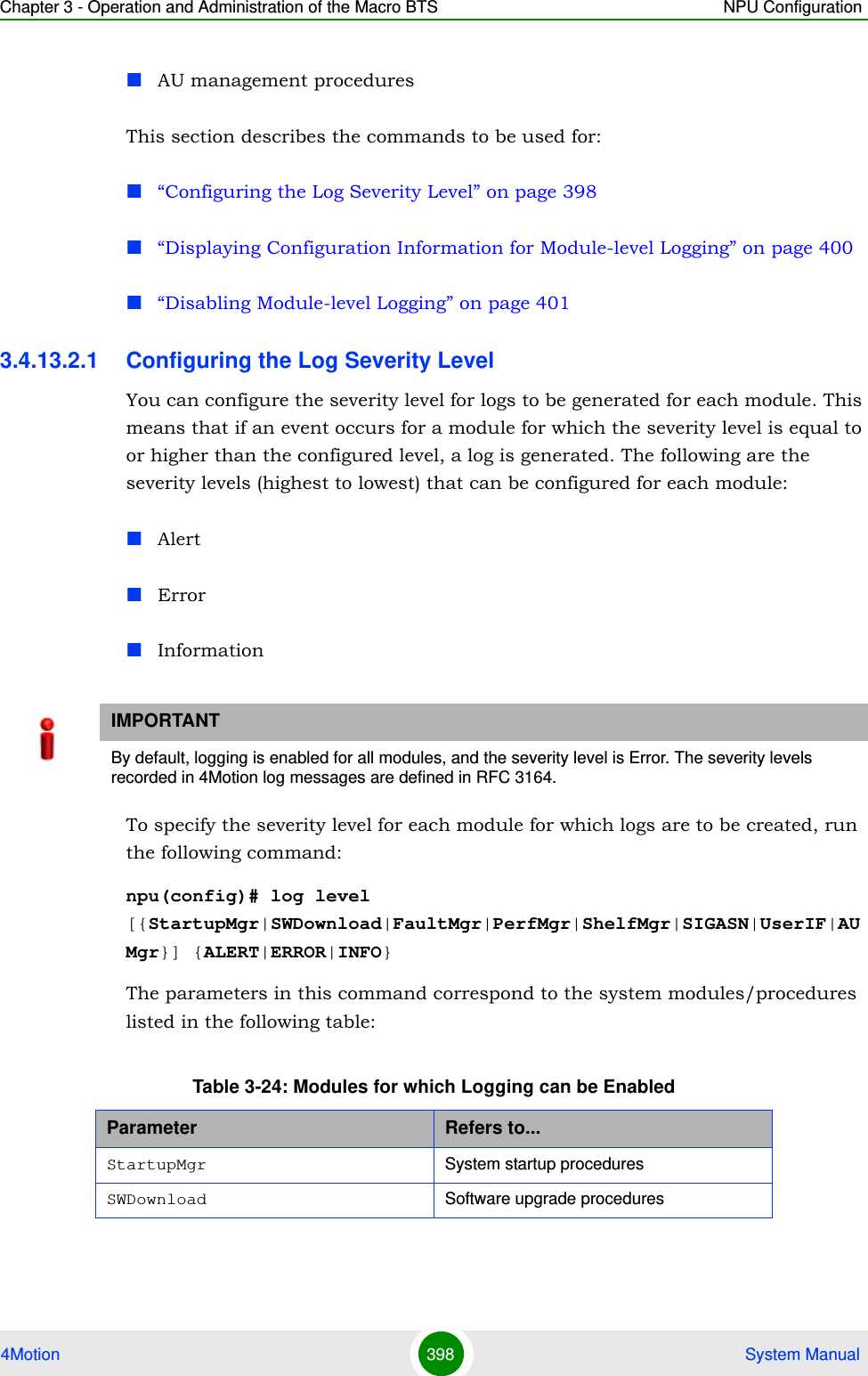 Chapter 3 - Operation and Administration of the Macro BTS NPU Configuration4Motion 398  System ManualAU management proceduresThis section describes the commands to be used for:“Configuring the Log Severity Level” on page 398“Displaying Configuration Information for Module-level Logging” on page 400“Disabling Module-level Logging” on page 4013.4.13.2.1 Configuring the Log Severity LevelYou can configure the severity level for logs to be generated for each module. This means that if an event occurs for a module for which the severity level is equal to or higher than the configured level, a log is generated. The following are the severity levels (highest to lowest) that can be configured for each module:AlertErrorInformationTo specify the severity level for each module for which logs are to be created, run the following command:npu(config)# log level [{StartupMgr|SWDownload|FaultMgr|PerfMgr|ShelfMgr|SIGASN|UserIF|AUMgr}] {ALERT|ERROR|INFO}The parameters in this command correspond to the system modules/procedures listed in the following table:IMPORTANTBy default, logging is enabled for all modules, and the severity level is Error. The severity levels recorded in 4Motion log messages are defined in RFC 3164.Table 3-24: Modules for which Logging can be EnabledParameter Refers to...StartupMgr System startup proceduresSWDownload Software upgrade procedures