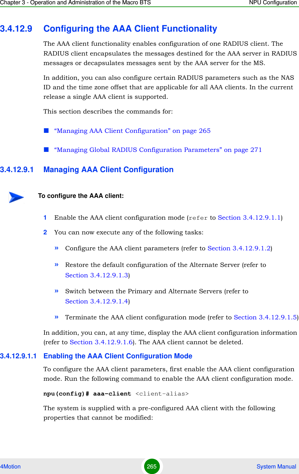 Chapter 3 - Operation and Administration of the Macro BTS NPU Configuration4Motion 265  System Manual3.4.12.9 Configuring the AAA Client FunctionalityThe AAA client functionality enables configuration of one RADIUS client. The RADIUS client encapsulates the messages destined for the AAA server in RADIUS messages or decapsulates messages sent by the AAA server for the MS. In addition, you can also configure certain RADIUS parameters such as the NAS ID and the time zone offset that are applicable for all AAA clients. In the current release a single AAA client is supported.This section describes the commands for:“Managing AAA Client Configuration” on page 265“Managing Global RADIUS Configuration Parameters” on page 2713.4.12.9.1 Managing AAA Client Configuration1Enable the AAA client configuration mode (refer to Section 3.4.12.9.1.1)2You can now execute any of the following tasks:»Configure the AAA client parameters (refer to Section 3.4.12.9.1.2)»Restore the default configuration of the Alternate Server (refer to Section 3.4.12.9.1.3)»Switch between the Primary and Alternate Servers (refer to Section 3.4.12.9.1.4)»Terminate the AAA client configuration mode (refer to Section 3.4.12.9.1.5)In addition, you can, at any time, display the AAA client configuration information (refer to Section 3.4.12.9.1.6). The AAA client cannot be deleted.3.4.12.9.1.1 Enabling the AAA Client Configuration ModeTo configure the AAA client parameters, first enable the AAA client configuration mode. Run the following command to enable the AAA client configuration mode.npu(config)# aaa-client &lt;client-alias&gt;The system is supplied with a pre-configured AAA client with the following properties that cannot be modified:To configure the AAA client: