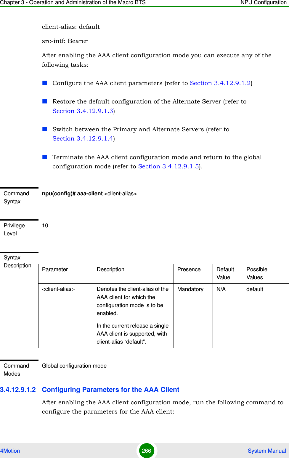 Chapter 3 - Operation and Administration of the Macro BTS NPU Configuration4Motion 266  System Manualclient-alias: defaultsrc-intf: BearerAfter enabling the AAA client configuration mode you can execute any of the following tasks:Configure the AAA client parameters (refer to Section 3.4.12.9.1.2)Restore the default configuration of the Alternate Server (refer to Section 3.4.12.9.1.3)Switch between the Primary and Alternate Servers (refer to Section 3.4.12.9.1.4)Terminate the AAA client configuration mode and return to the global configuration mode (refer to Section 3.4.12.9.1.5).3.4.12.9.1.2 Configuring Parameters for the AAA ClientAfter enabling the AAA client configuration mode, run the following command to configure the parameters for the AAA client:Command Syntaxnpu(config)# aaa-client &lt;client-alias&gt;Privilege Level10Syntax Description Parameter Description Presence Default ValuePossible Values&lt;client-alias&gt; Denotes the client-alias of the AAA client for which the configuration mode is to be enabled.In the current release a single AAA client is supported, with client-alias “default”.Mandatory N/A defaultCommand ModesGlobal configuration mode