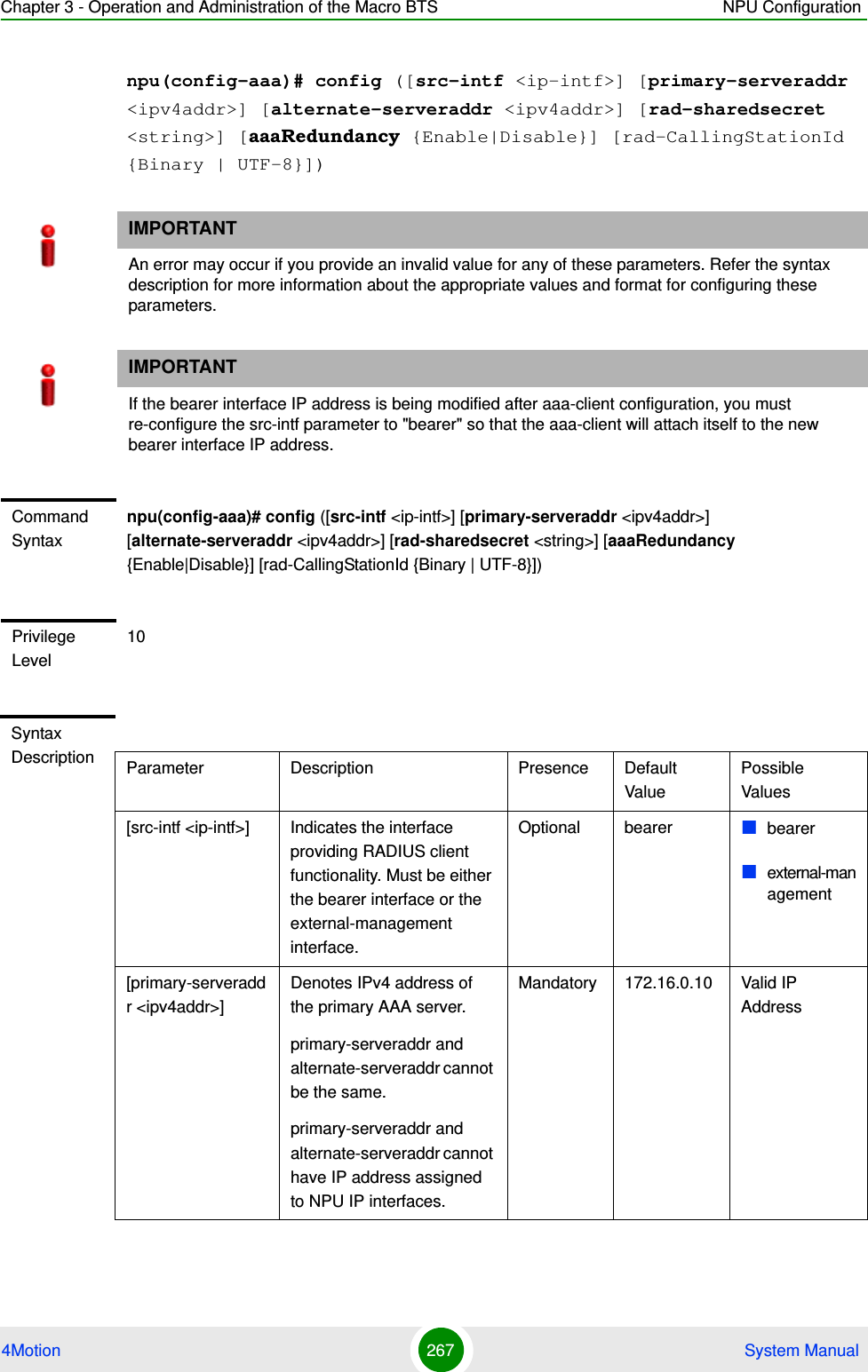 Chapter 3 - Operation and Administration of the Macro BTS NPU Configuration4Motion 267  System Manualnpu(config-aaa)# config ([src-intf &lt;ip-intf&gt;] [primary-serveraddr &lt;ipv4addr&gt;] [alternate-serveraddr &lt;ipv4addr&gt;] [rad-sharedsecret &lt;string&gt;] [aaaRedundancy {Enable|Disable}] [rad-CallingStationId {Binary | UTF-8}])IMPORTANTAn error may occur if you provide an invalid value for any of these parameters. Refer the syntax description for more information about the appropriate values and format for configuring these parameters.IMPORTANTIf the bearer interface IP address is being modified after aaa-client configuration, you must re-configure the src-intf parameter to &quot;bearer&quot; so that the aaa-client will attach itself to the new bearer interface IP address.Command Syntaxnpu(config-aaa)# config ([src-intf &lt;ip-intf&gt;] [primary-serveraddr &lt;ipv4addr&gt;] [alternate-serveraddr &lt;ipv4addr&gt;] [rad-sharedsecret &lt;string&gt;] [aaaRedundancy {Enable|Disable}] [rad-CallingStationId {Binary | UTF-8}])Privilege Level10Syntax Description Parameter Description Presence Default ValuePossible Values[src-intf &lt;ip-intf&gt;] Indicates the interface providing RADIUS client functionality. Must be either the bearer interface or the external-management interface.Optional bearer bearerexternal-management[primary-serveraddr &lt;ipv4addr&gt;]Denotes IPv4 address of the primary AAA server.primary-serveraddr and alternate-serveraddr cannot be the same.primary-serveraddr and alternate-serveraddr cannot have IP address assigned to NPU IP interfaces.Mandatory 172.16.0.10 Valid IP Address