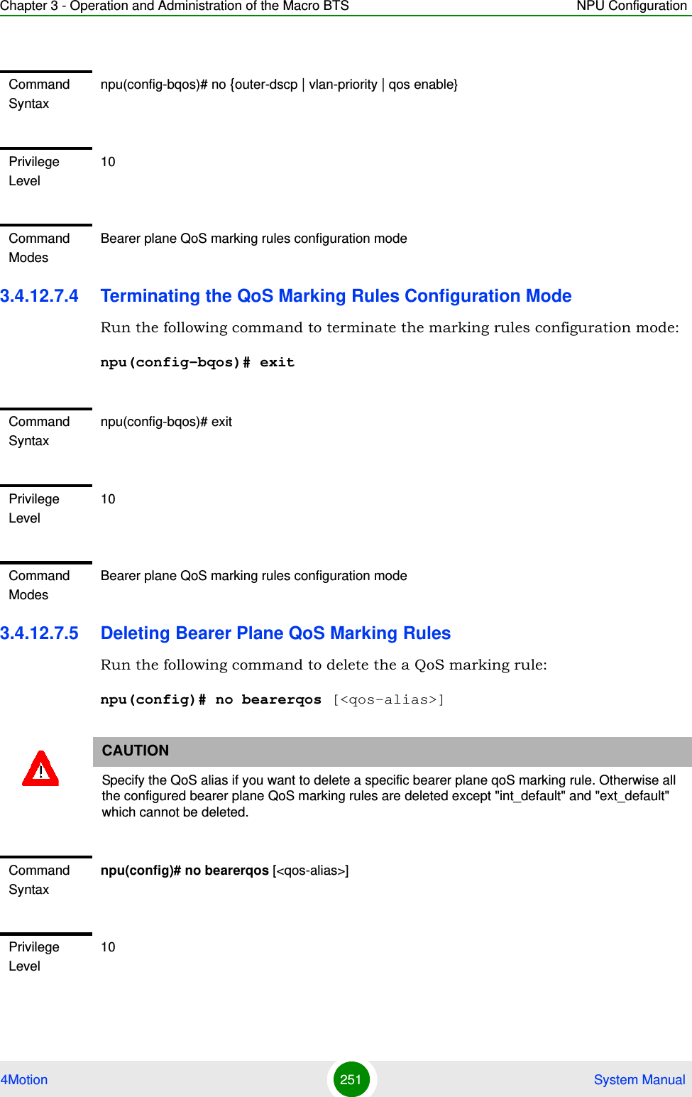 Chapter 3 - Operation and Administration of the Macro BTS NPU Configuration4Motion 251  System Manual3.4.12.7.4 Terminating the QoS Marking Rules Configuration ModeRun the following command to terminate the marking rules configuration mode:npu(config-bqos)# exit3.4.12.7.5 Deleting Bearer Plane QoS Marking RulesRun the following command to delete the a QoS marking rule:npu(config)# no bearerqos [&lt;qos-alias&gt;]Command Syntaxnpu(config-bqos)# no {outer-dscp | vlan-priority | qos enable}Privilege Level10Command ModesBearer plane QoS marking rules configuration modeCommand Syntaxnpu(config-bqos)# exitPrivilege Level10Command ModesBearer plane QoS marking rules configuration modeCAUTIONSpecify the QoS alias if you want to delete a specific bearer plane qoS marking rule. Otherwise all the configured bearer plane QoS marking rules are deleted except &quot;int_default&quot; and &quot;ext_default&quot; which cannot be deleted.Command Syntaxnpu(config)# no bearerqos [&lt;qos-alias&gt;]Privilege Level10