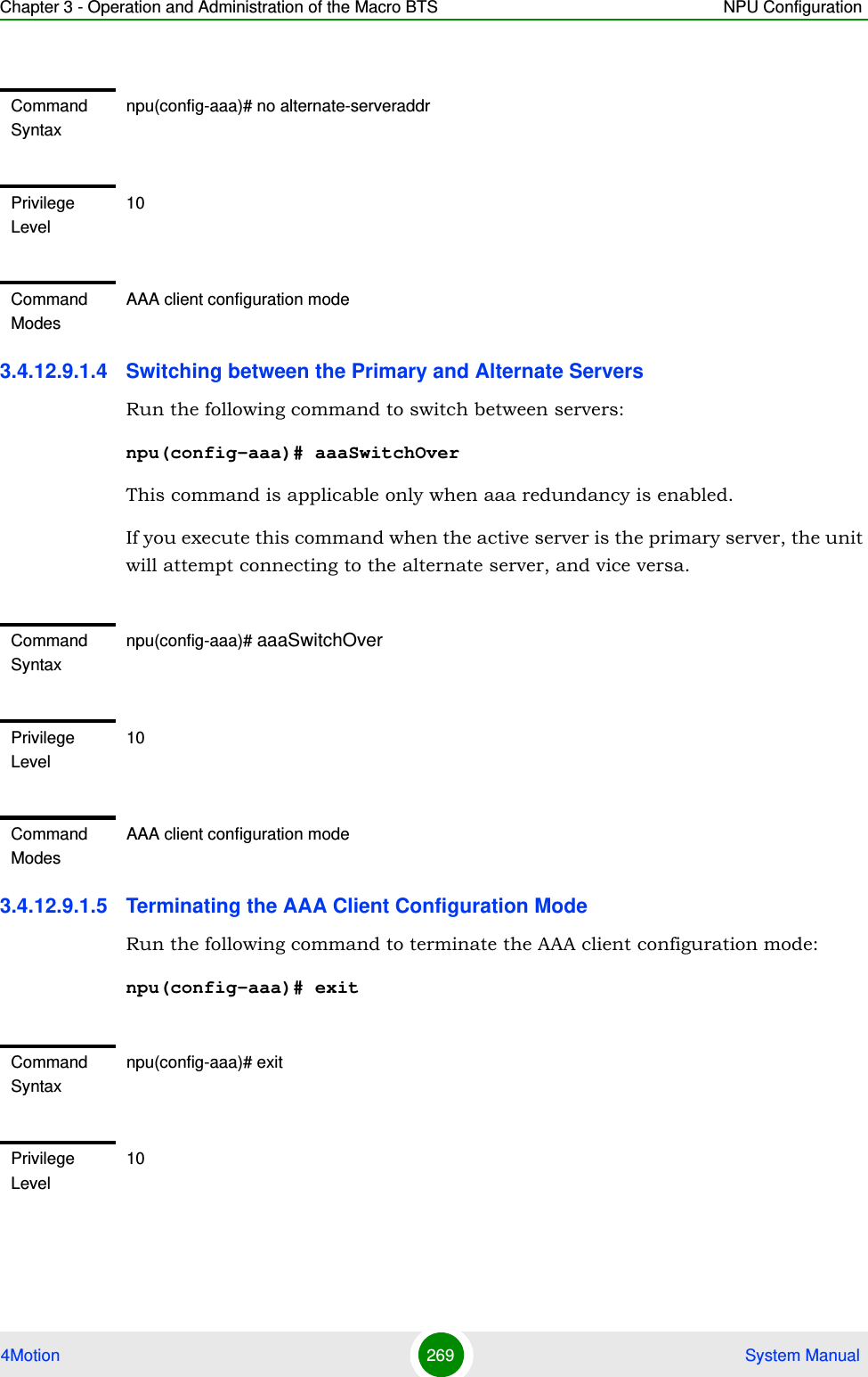 Chapter 3 - Operation and Administration of the Macro BTS NPU Configuration4Motion 269  System Manual3.4.12.9.1.4 Switching between the Primary and Alternate ServersRun the following command to switch between servers:npu(config-aaa)# aaaSwitchOverThis command is applicable only when aaa redundancy is enabled.If you execute this command when the active server is the primary server, the unit will attempt connecting to the alternate server, and vice versa.3.4.12.9.1.5 Terminating the AAA Client Configuration ModeRun the following command to terminate the AAA client configuration mode:npu(config-aaa)# exitCommand Syntaxnpu(config-aaa)# no alternate-serveraddrPrivilege Level10Command ModesAAA client configuration modeCommand Syntaxnpu(config-aaa)# aaaSwitchOverPrivilege Level10Command ModesAAA client configuration modeCommand Syntaxnpu(config-aaa)# exitPrivilege Level10