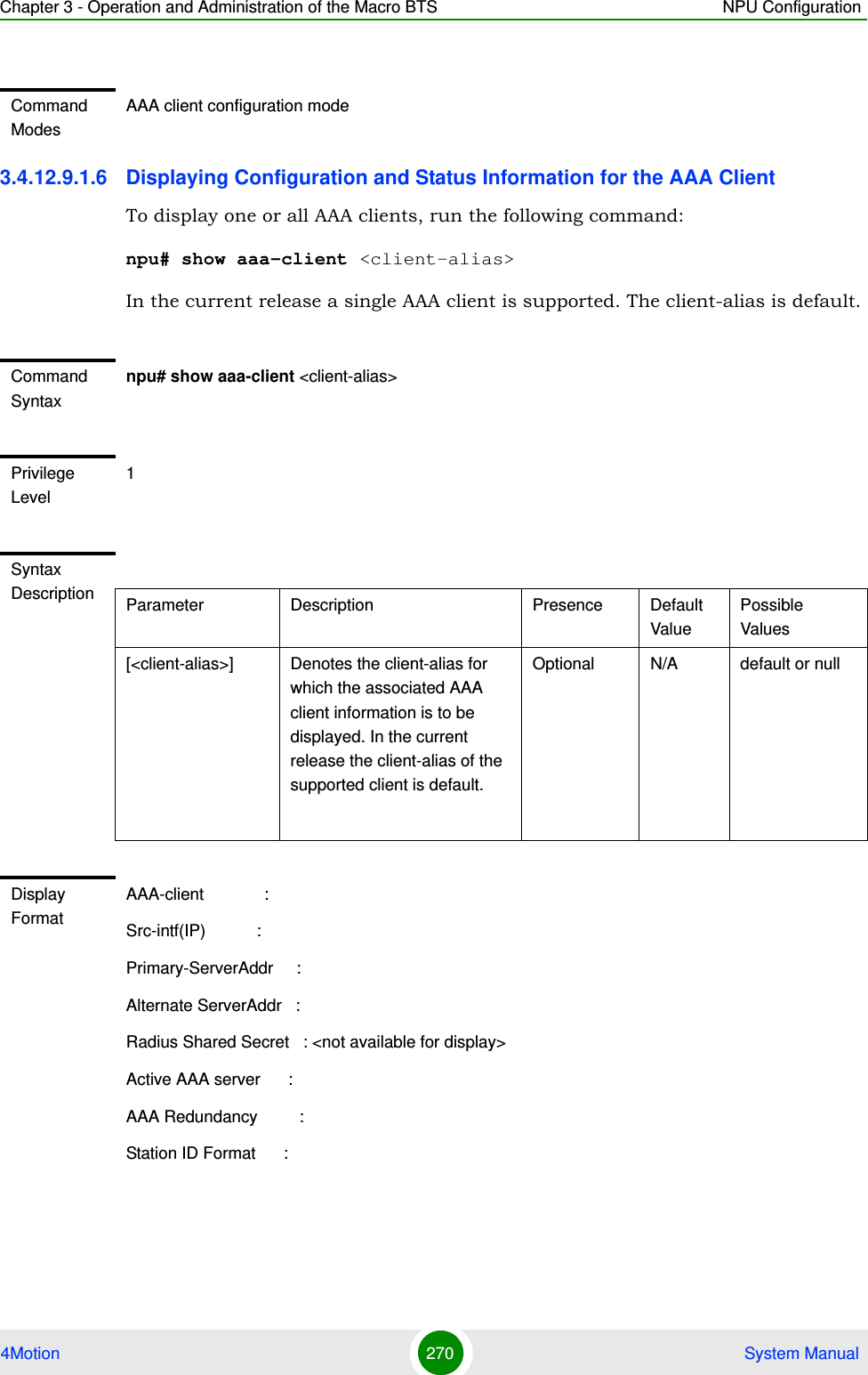 Chapter 3 - Operation and Administration of the Macro BTS NPU Configuration4Motion 270  System Manual3.4.12.9.1.6 Displaying Configuration and Status Information for the AAA ClientTo display one or all AAA clients, run the following command:npu# show aaa-client &lt;client-alias&gt;In the current release a single AAA client is supported. The client-alias is default.Command ModesAAA client configuration modeCommand Syntaxnpu# show aaa-client &lt;client-alias&gt;Privilege Level1Syntax Description Parameter Description Presence Default ValuePossible Values[&lt;client-alias&gt;] Denotes the client-alias for which the associated AAA client information is to be displayed. In the current release the client-alias of the supported client is default.Optional N/A default or nullDisplay FormatAAA-client             :Src-intf(IP)           :Primary-ServerAddr     :Alternate ServerAddr   :Radius Shared Secret   : &lt;not available for display&gt;Active AAA server      :AAA Redundancy         :Station ID Format      :