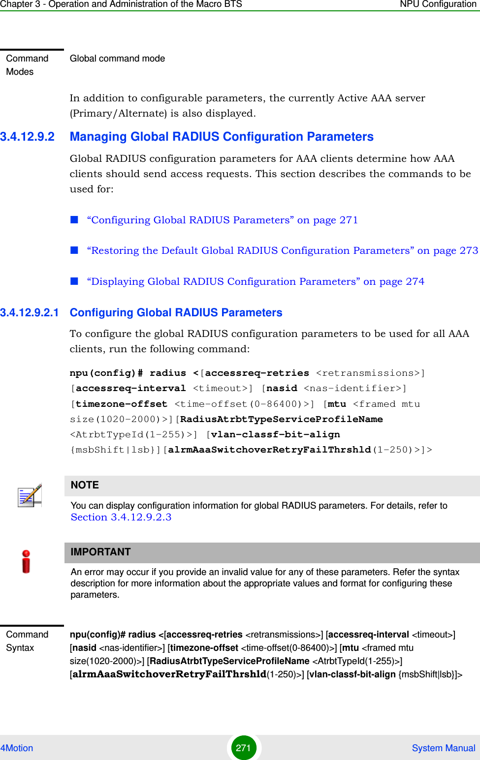 Chapter 3 - Operation and Administration of the Macro BTS NPU Configuration4Motion 271  System ManualIn addition to configurable parameters, the currently Active AAA server (Primary/Alternate) is also displayed.3.4.12.9.2 Managing Global RADIUS Configuration ParametersGlobal RADIUS configuration parameters for AAA clients determine how AAA clients should send access requests. This section describes the commands to be used for: “Configuring Global RADIUS Parameters” on page 271“Restoring the Default Global RADIUS Configuration Parameters” on page 273“Displaying Global RADIUS Configuration Parameters” on page 2743.4.12.9.2.1 Configuring Global RADIUS ParametersTo configure the global RADIUS configuration parameters to be used for all AAA clients, run the following command:npu(config)# radius &lt;[accessreq-retries &lt;retransmissions&gt;] [accessreq-interval &lt;timeout&gt;] [nasid &lt;nas-identifier&gt;] [timezone-offset &lt;time-offset(0-86400)&gt;] [mtu &lt;framed mtu size(1020-2000)&gt;][RadiusAtrbtTypeServiceProfileName &lt;AtrbtTypeId(1-255)&gt;] [vlan-classf-bit-align {msbShift|lsb}][alrmAaaSwitchoverRetryFailThrshld(1-250)&gt;]&gt;Command ModesGlobal command modeNOTEYou can display configuration information for global RADIUS parameters. For details, refer to Section 3.4.12.9.2.3IMPORTANTAn error may occur if you provide an invalid value for any of these parameters. Refer the syntax description for more information about the appropriate values and format for configuring these parameters.Command Syntaxnpu(config)# radius &lt;[accessreq-retries &lt;retransmissions&gt;] [accessreq-interval &lt;timeout&gt;] [nasid &lt;nas-identifier&gt;] [timezone-offset &lt;time-offset(0-86400)&gt;] [mtu &lt;framed mtu size(1020-2000)&gt;] [RadiusAtrbtTypeServiceProfileName &lt;AtrbtTypeId(1-255)&gt;] [alrmAaaSwitchoverRetryFailThrshld(1-250)&gt;] [vlan-classf-bit-align {msbShift|lsb}]&gt;