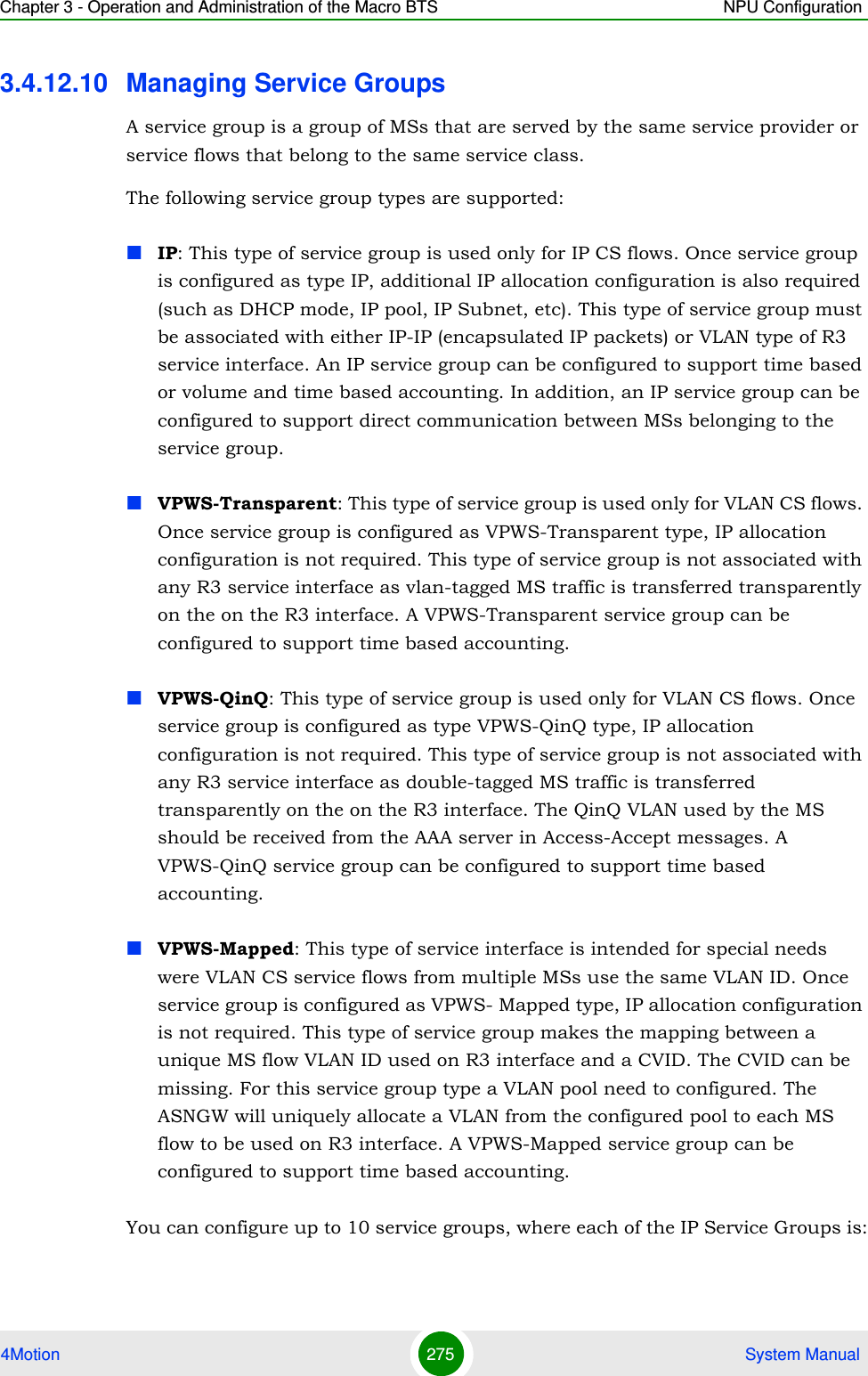 Chapter 3 - Operation and Administration of the Macro BTS NPU Configuration4Motion 275  System Manual3.4.12.10 Managing Service GroupsA service group is a group of MSs that are served by the same service provider or service flows that belong to the same service class. The following service group types are supported:IP: This type of service group is used only for IP CS flows. Once service group is configured as type IP, additional IP allocation configuration is also required (such as DHCP mode, IP pool, IP Subnet, etc). This type of service group must be associated with either IP-IP (encapsulated IP packets) or VLAN type of R3 service interface. An IP service group can be configured to support time based or volume and time based accounting. In addition, an IP service group can be configured to support direct communication between MSs belonging to the service group.VPWS-Transparent: This type of service group is used only for VLAN CS flows. Once service group is configured as VPWS-Transparent type, IP allocation configuration is not required. This type of service group is not associated with any R3 service interface as vlan-tagged MS traffic is transferred transparently on the on the R3 interface. A VPWS-Transparent service group can be configured to support time based accounting.VPWS-QinQ: This type of service group is used only for VLAN CS flows. Once service group is configured as type VPWS-QinQ type, IP allocation configuration is not required. This type of service group is not associated with any R3 service interface as double-tagged MS traffic is transferred transparently on the on the R3 interface. The QinQ VLAN used by the MS should be received from the AAA server in Access-Accept messages. A VPWS-QinQ service group can be configured to support time based accounting.VPWS-Mapped: This type of service interface is intended for special needs were VLAN CS service flows from multiple MSs use the same VLAN ID. Once service group is configured as VPWS- Mapped type, IP allocation configuration is not required. This type of service group makes the mapping between a unique MS flow VLAN ID used on R3 interface and a CVID. The CVID can be missing. For this service group type a VLAN pool need to configured. The ASNGW will uniquely allocate a VLAN from the configured pool to each MS flow to be used on R3 interface. A VPWS-Mapped service group can be configured to support time based accounting.You can configure up to 10 service groups, where each of the IP Service Groups is: