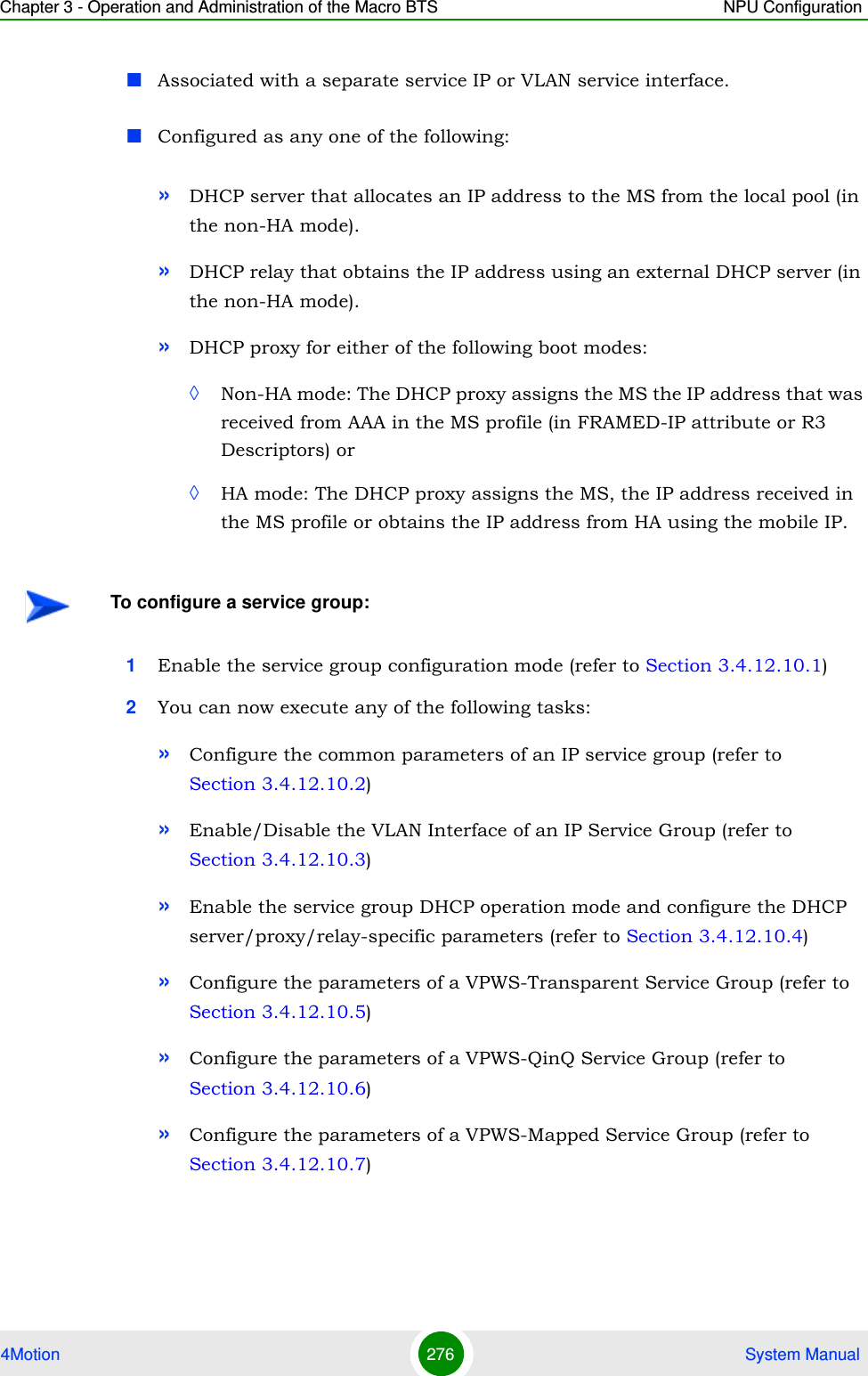 Chapter 3 - Operation and Administration of the Macro BTS NPU Configuration4Motion 276  System ManualAssociated with a separate service IP or VLAN service interface.Configured as any one of the following:»DHCP server that allocates an IP address to the MS from the local pool (in the non-HA mode).»DHCP relay that obtains the IP address using an external DHCP server (in the non-HA mode).»DHCP proxy for either of the following boot modes:◊Non-HA mode: The DHCP proxy assigns the MS the IP address that was received from AAA in the MS profile (in FRAMED-IP attribute or R3 Descriptors) or ◊HA mode: The DHCP proxy assigns the MS, the IP address received in the MS profile or obtains the IP address from HA using the mobile IP.1Enable the service group configuration mode (refer to Section 3.4.12.10.1)2You can now execute any of the following tasks:»Configure the common parameters of an IP service group (refer to Section 3.4.12.10.2)»Enable/Disable the VLAN Interface of an IP Service Group (refer to Section 3.4.12.10.3)»Enable the service group DHCP operation mode and configure the DHCP server/proxy/relay-specific parameters (refer to Section 3.4.12.10.4)»Configure the parameters of a VPWS-Transparent Service Group (refer to Section 3.4.12.10.5)»Configure the parameters of a VPWS-QinQ Service Group (refer to Section 3.4.12.10.6)»Configure the parameters of a VPWS-Mapped Service Group (refer to Section 3.4.12.10.7)To configure a service group: