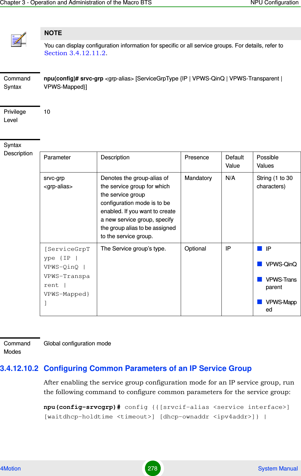 Chapter 3 - Operation and Administration of the Macro BTS NPU Configuration4Motion 278  System Manual3.4.12.10.2 Configuring Common Parameters of an IP Service GroupAfter enabling the service group configuration mode for an IP service group, run the following command to configure common parameters for the service group:npu(config-srvcgrp)# config {{[srvcif-alias &lt;service interface&gt;] [waitdhcp-holdtime &lt;timeout&gt;] [dhcp-ownaddr &lt;ipv4addr&gt;]} | NOTEYou can display configuration information for specific or all service groups. For details, refer to Section 3.4.12.11.2.Command Syntaxnpu(config)# srvc-grp &lt;grp-alias&gt; [ServiceGrpType {IP | VPWS-QinQ | VPWS-Transparent | VPWS-Mapped}]Privilege Level10Syntax Description Parameter Description Presence Default ValuePossible Valuessrvc-grp &lt;grp-alias&gt;Denotes the group-alias of the service group for which the service group configuration mode is to be enabled. If you want to create a new service group, specify the group alias to be assigned to the service group.Mandatory N/A String (1 to 30 characters)[ServiceGrpType {IP | VPWS-QinQ | VPWS-Transparent | VPWS-Mapped} ]The Service group’s type.  Optional IP IPVPWS-QinQVPWS-TransparentVPWS-MappedCommand ModesGlobal configuration mode