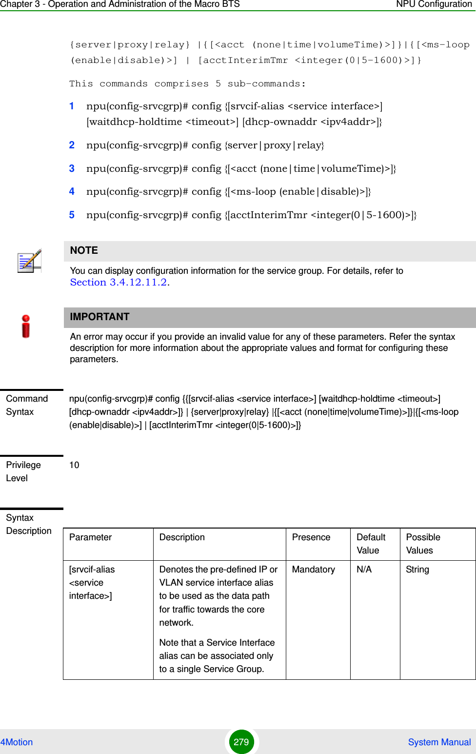 Chapter 3 - Operation and Administration of the Macro BTS NPU Configuration4Motion 279  System Manual{server|proxy|relay} |{[&lt;acct (none|time|volumeTime)&gt;]}|{[&lt;ms-loop (enable|disable)&gt;] | [acctInterimTmr &lt;integer(0|5-1600)&gt;]}This commands comprises 5 sub-commands:1npu(config-srvcgrp)# config {[srvcif-alias &lt;service interface&gt;] [waitdhcp-holdtime &lt;timeout&gt;] [dhcp-ownaddr &lt;ipv4addr&gt;]} 2npu(config-srvcgrp)# config {server|proxy|relay}3npu(config-srvcgrp)# config {[&lt;acct (none|time|volumeTime)&gt;]}4npu(config-srvcgrp)# config {[&lt;ms-loop (enable|disable)&gt;]}5npu(config-srvcgrp)# config {[acctInterimTmr &lt;integer(0|5-1600)&gt;]}NOTEYou can display configuration information for the service group. For details, refer to Section 3.4.12.11.2.IMPORTANTAn error may occur if you provide an invalid value for any of these parameters. Refer the syntax description for more information about the appropriate values and format for configuring these parameters.Command Syntaxnpu(config-srvcgrp)# config {{[srvcif-alias &lt;service interface&gt;] [waitdhcp-holdtime &lt;timeout&gt;] [dhcp-ownaddr &lt;ipv4addr&gt;]} | {server|proxy|relay} |{[&lt;acct (none|time|volumeTime)&gt;]}|{[&lt;ms-loop (enable|disable)&gt;] | [acctInterimTmr &lt;integer(0|5-1600)&gt;]}Privilege Level10Syntax Description Parameter Description Presence Default ValuePossible Values[srvcif-alias &lt;service interface&gt;]Denotes the pre-defined IP or VLAN service interface alias to be used as the data path for traffic towards the core network.Note that a Service Interface alias can be associated only to a single Service Group.Mandatory N/A String