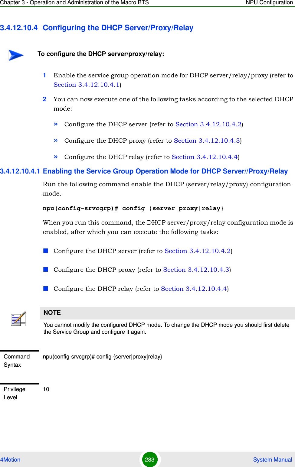 Chapter 3 - Operation and Administration of the Macro BTS NPU Configuration4Motion 283  System Manual3.4.12.10.4 Configuring the DHCP Server/Proxy/Relay 1Enable the service group operation mode for DHCP server/relay/proxy (refer to Section 3.4.12.10.4.1)2You can now execute one of the following tasks according to the selected DHCP mode:»Configure the DHCP server (refer to Section 3.4.12.10.4.2)»Configure the DHCP proxy (refer to Section 3.4.12.10.4.3)»Configure the DHCP relay (refer to Section 3.4.12.10.4.4)3.4.12.10.4.1 Enabling the Service Group Operation Mode for DHCP Server//Proxy/RelayRun the following command enable the DHCP (server/relay/proxy) configuration mode.npu(config-srvcgrp)# config {server|proxy|relay}When you run this command, the DHCP server/proxy/relay configuration mode is enabled, after which you can execute the following tasks:Configure the DHCP server (refer to Section 3.4.12.10.4.2)Configure the DHCP proxy (refer to Section 3.4.12.10.4.3)Configure the DHCP relay (refer to Section 3.4.12.10.4.4)To configure the DHCP server/proxy/relay:NOTEYou cannot modify the configured DHCP mode. To change the DHCP mode you should first delete the Service Group and configure it again.Command Syntaxnpu(config-srvcgrp)# config {server|proxy|relay}Privilege Level10