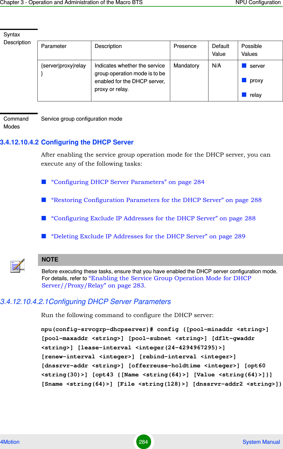 Chapter 3 - Operation and Administration of the Macro BTS NPU Configuration4Motion 284  System Manual3.4.12.10.4.2 Configuring the DHCP ServerAfter enabling the service group operation mode for the DHCP server, you can execute any of the following tasks:“Configuring DHCP Server Parameters” on page 284“Restoring Configuration Parameters for the DHCP Server” on page 288“Configuring Exclude IP Addresses for the DHCP Server” on page 288“Deleting Exclude IP Addresses for the DHCP Server” on page 2893.4.12.10.4.2.1Configuring DHCP Server ParametersRun the following command to configure the DHCP server:npu(config-srvcgrp-dhcpserver)# config ([pool-minaddr &lt;string&gt;] [pool-maxaddr &lt;string&gt;] [pool-subnet &lt;string&gt;] [dflt-gwaddr &lt;string&gt;] [lease-interval &lt;integer(24-4294967295)&gt;] [renew-interval &lt;integer&gt;] [rebind-interval &lt;integer&gt;] [dnssrvr-addr &lt;string&gt;] [offerreuse-holdtime &lt;integer&gt;] [opt60 &lt;string(30)&gt;] [opt43 {[Name &lt;string(64)&gt;] [Value &lt;string(64)&gt;]}] [Sname &lt;string(64)&gt;] [File &lt;string(128)&gt;] [dnssrvr-addr2 &lt;string&gt;])Syntax Description Parameter Description Presence Default ValuePossible Values{server|proxy|relay}Indicates whether the service group operation mode is to be enabled for the DHCP server, proxy or relay.Mandatory N/A serverproxyrelayCommand ModesService group configuration modeNOTEBefore executing these tasks, ensure that you have enabled the DHCP server configuration mode. For details, refer to “Enabling the Service Group Operation Mode for DHCP Server//Proxy/Relay” on page 283.