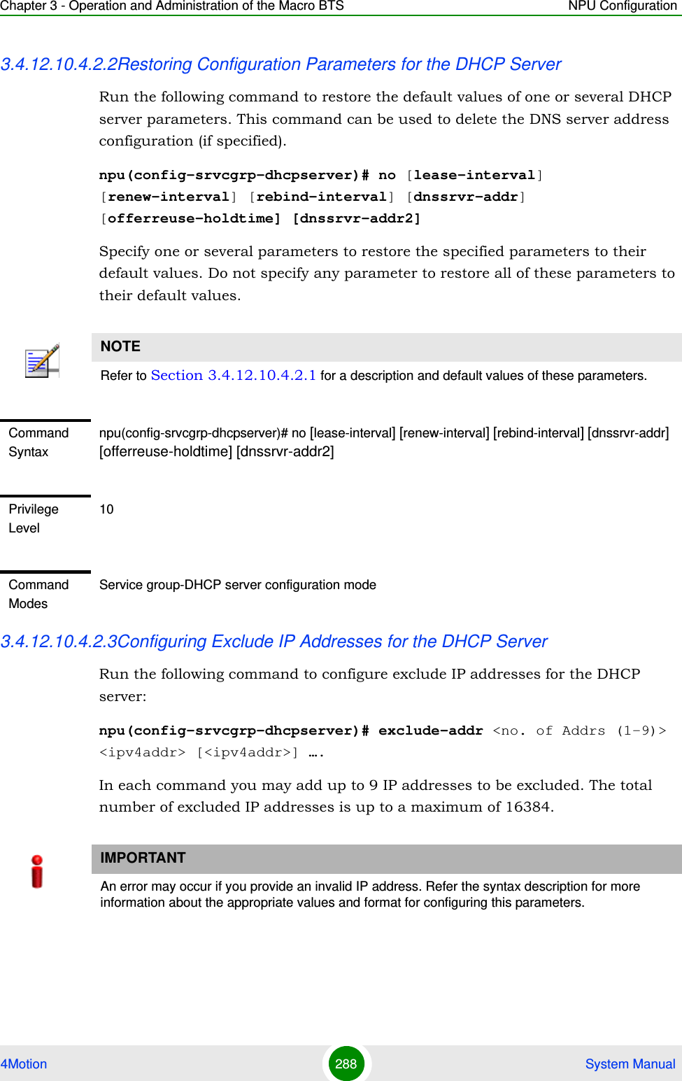 Chapter 3 - Operation and Administration of the Macro BTS NPU Configuration4Motion 288  System Manual3.4.12.10.4.2.2Restoring Configuration Parameters for the DHCP Server Run the following command to restore the default values of one or several DHCP server parameters. This command can be used to delete the DNS server address configuration (if specified).npu(config-srvcgrp-dhcpserver)# no [lease-interval] [renew-interval] [rebind-interval] [dnssrvr-addr] [offerreuse-holdtime] [dnssrvr-addr2]Specify one or several parameters to restore the specified parameters to their default values. Do not specify any parameter to restore all of these parameters to their default values.3.4.12.10.4.2.3Configuring Exclude IP Addresses for the DHCP ServerRun the following command to configure exclude IP addresses for the DHCP server:npu(config-srvcgrp-dhcpserver)# exclude-addr &lt;no. of Addrs (1-9)&gt; &lt;ipv4addr&gt; [&lt;ipv4addr&gt;] ….In each command you may add up to 9 IP addresses to be excluded. The total number of excluded IP addresses is up to a maximum of 16384.NOTERefer to Section 3.4.12.10.4.2.1 for a description and default values of these parameters. Command Syntaxnpu(config-srvcgrp-dhcpserver)# no [lease-interval] [renew-interval] [rebind-interval] [dnssrvr-addr] [offerreuse-holdtime] [dnssrvr-addr2]Privilege Level10Command ModesService group-DHCP server configuration modeIMPORTANTAn error may occur if you provide an invalid IP address. Refer the syntax description for more information about the appropriate values and format for configuring this parameters.