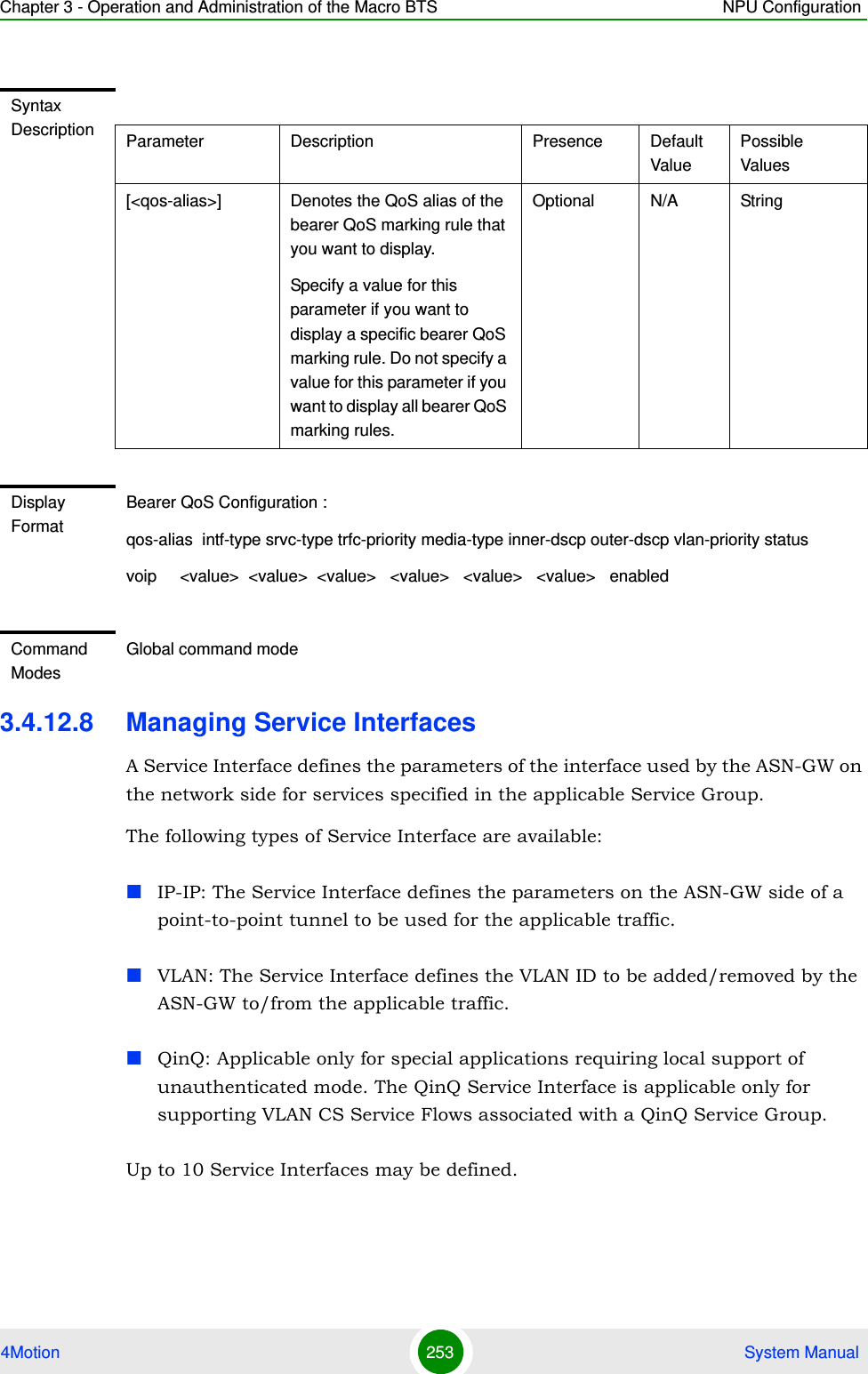 Chapter 3 - Operation and Administration of the Macro BTS NPU Configuration4Motion 253  System Manual3.4.12.8 Managing Service InterfacesA Service Interface defines the parameters of the interface used by the ASN-GW on the network side for services specified in the applicable Service Group.The following types of Service Interface are available:IP-IP: The Service Interface defines the parameters on the ASN-GW side of a point-to-point tunnel to be used for the applicable traffic.VLAN: The Service Interface defines the VLAN ID to be added/removed by the ASN-GW to/from the applicable traffic.QinQ: Applicable only for special applications requiring local support of unauthenticated mode. The QinQ Service Interface is applicable only for supporting VLAN CS Service Flows associated with a QinQ Service Group.Up to 10 Service Interfaces may be defined. Syntax Description Parameter Description Presence Default ValuePossible Values[&lt;qos-alias&gt;] Denotes the QoS alias of the bearer QoS marking rule that you want to display. Specify a value for this parameter if you want to display a specific bearer QoS marking rule. Do not specify a value for this parameter if you want to display all bearer QoS marking rules.Optional N/A StringDisplay FormatBearer QoS Configuration :qos-alias  intf-type srvc-type trfc-priority media-type inner-dscp outer-dscp vlan-priority statusvoip     &lt;value&gt;  &lt;value&gt;  &lt;value&gt;   &lt;value&gt;   &lt;value&gt;   &lt;value&gt;   enabledCommand ModesGlobal command mode