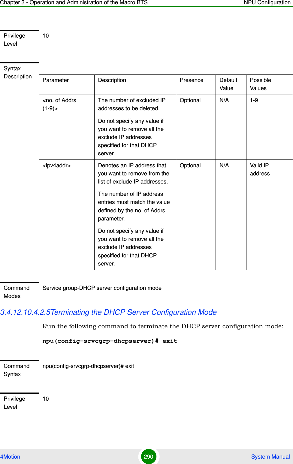 Chapter 3 - Operation and Administration of the Macro BTS NPU Configuration4Motion 290  System Manual3.4.12.10.4.2.5Terminating the DHCP Server Configuration ModeRun the following command to terminate the DHCP server configuration mode: npu(config-srvcgrp-dhcpserver)# exitPrivilege Level10Syntax Description Parameter Description Presence Default ValuePossible Values&lt;no. of Addrs (1-9)&gt;The number of excluded IP addresses to be deleted.Do not specify any value if you want to remove all the exclude IP addresses specified for that DHCP server.Optional N/A 1-9&lt;ipv4addr&gt; Denotes an IP address that you want to remove from the list of exclude IP addresses. The number of IP address entries must match the value defined by the no. of Addrs parameter.Do not specify any value if you want to remove all the exclude IP addresses specified for that DHCP server.Optional N/A Valid IP addressCommand ModesService group-DHCP server configuration modeCommand Syntaxnpu(config-srvcgrp-dhcpserver)# exitPrivilege Level10