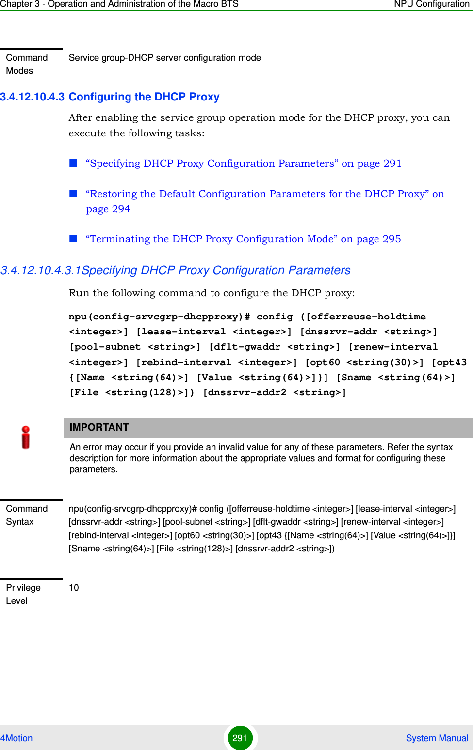 Chapter 3 - Operation and Administration of the Macro BTS NPU Configuration4Motion 291  System Manual3.4.12.10.4.3 Configuring the DHCP ProxyAfter enabling the service group operation mode for the DHCP proxy, you can execute the following tasks:“Specifying DHCP Proxy Configuration Parameters” on page 291“Restoring the Default Configuration Parameters for the DHCP Proxy” on page 294“Terminating the DHCP Proxy Configuration Mode” on page 2953.4.12.10.4.3.1Specifying DHCP Proxy Configuration ParametersRun the following command to configure the DHCP proxy:npu(config-srvcgrp-dhcpproxy)# config ([offerreuse-holdtime &lt;integer&gt;] [lease-interval &lt;integer&gt;] [dnssrvr-addr &lt;string&gt;] [pool-subnet &lt;string&gt;] [dflt-gwaddr &lt;string&gt;] [renew-interval &lt;integer&gt;] [rebind-interval &lt;integer&gt;] [opt60 &lt;string(30)&gt;] [opt43 {[Name &lt;string(64)&gt;] [Value &lt;string(64)&gt;]}] [Sname &lt;string(64)&gt;] [File &lt;string(128)&gt;]) [dnssrvr-addr2 &lt;string&gt;]Command ModesService group-DHCP server configuration modeIMPORTANTAn error may occur if you provide an invalid value for any of these parameters. Refer the syntax description for more information about the appropriate values and format for configuring these parameters.Command Syntaxnpu(config-srvcgrp-dhcpproxy)# config ([offerreuse-holdtime &lt;integer&gt;] [lease-interval &lt;integer&gt;] [dnssrvr-addr &lt;string&gt;] [pool-subnet &lt;string&gt;] [dflt-gwaddr &lt;string&gt;] [renew-interval &lt;integer&gt;] [rebind-interval &lt;integer&gt;] [opt60 &lt;string(30)&gt;] [opt43 {[Name &lt;string(64)&gt;] [Value &lt;string(64)&gt;]}] [Sname &lt;string(64)&gt;] [File &lt;string(128)&gt;] [dnssrvr-addr2 &lt;string&gt;])Privilege Level10