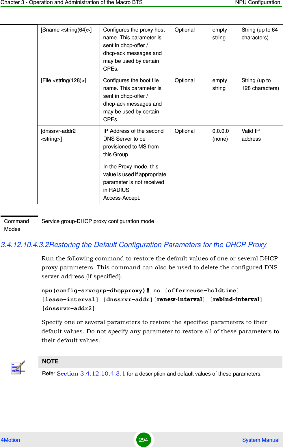 Chapter 3 - Operation and Administration of the Macro BTS NPU Configuration4Motion 294  System Manual3.4.12.10.4.3.2Restoring the Default Configuration Parameters for the DHCP ProxyRun the following command to restore the default values of one or several DHCP proxy parameters. This command can also be used to delete the configured DNS server address (if specified).npu(config-srvcgrp-dhcpproxy)# no [offerreuse-holdtime] [lease-interval] [dnssrvr-addr][renew-interval] [rebind-interval] [dnssrvr-addr2]Specify one or several parameters to restore the specified parameters to their default values. Do not specify any parameter to restore all of these parameters to their default values.[Sname &lt;string(64)&gt;] Configures the proxy host name. This parameter is sent in dhcp-offer / dhcp-ack messages and may be used by certain CPEs.Optional empty stringString (up to 64 characters)[File &lt;string(128)&gt;] Configures the boot file name. This parameter is sent in dhcp-offer / dhcp-ack messages and may be used by certain CPEs.Optional empty stringString (up to 128 characters)[dnssrvr-addr2 &lt;string&gt;]IP Address of the second DNS Server to be provisioned to MS from this Group. In the Proxy mode, this value is used if appropriate parameter is not received in RADIUS Access-Accept.Optional 0.0.0.0 (none)Valid IP addressCommand ModesService group-DHCP proxy configuration modeNOTERefer Section 3.4.12.10.4.3.1 for a description and default values of these parameters. 