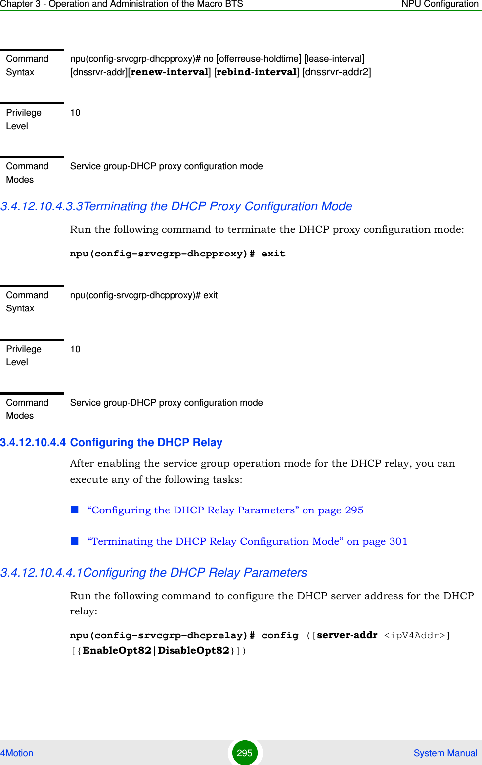Chapter 3 - Operation and Administration of the Macro BTS NPU Configuration4Motion 295  System Manual3.4.12.10.4.3.3Terminating the DHCP Proxy Configuration ModeRun the following command to terminate the DHCP proxy configuration mode: npu(config-srvcgrp-dhcpproxy)# exit3.4.12.10.4.4 Configuring the DHCP RelayAfter enabling the service group operation mode for the DHCP relay, you can execute any of the following tasks:“Configuring the DHCP Relay Parameters” on page 295“Terminating the DHCP Relay Configuration Mode” on page 3013.4.12.10.4.4.1Configuring the DHCP Relay ParametersRun the following command to configure the DHCP server address for the DHCP relay:npu(config-srvcgrp-dhcprelay)# config ([server-addr &lt;ipV4Addr&gt;] [{EnableOpt82|DisableOpt82}])Command Syntaxnpu(config-srvcgrp-dhcpproxy)# no [offerreuse-holdtime] [lease-interval] [dnssrvr-addr][renew-interval] [rebind-interval] [dnssrvr-addr2]Privilege Level10Command ModesService group-DHCP proxy configuration modeCommand Syntaxnpu(config-srvcgrp-dhcpproxy)# exitPrivilege Level10Command ModesService group-DHCP proxy configuration mode