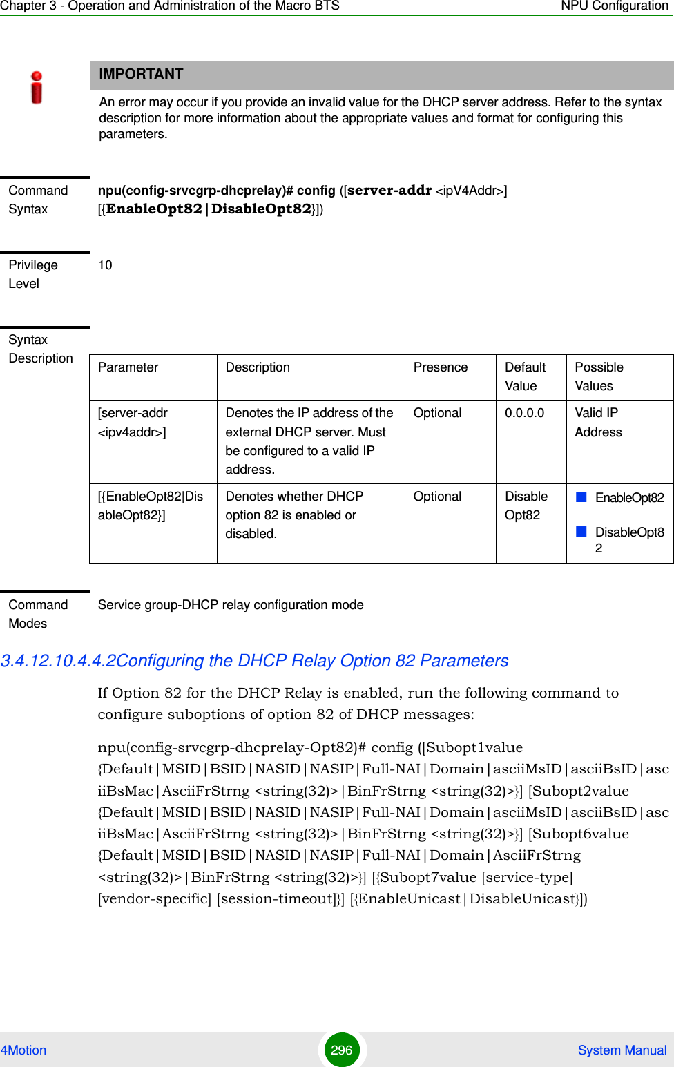 Chapter 3 - Operation and Administration of the Macro BTS NPU Configuration4Motion 296  System Manual3.4.12.10.4.4.2Configuring the DHCP Relay Option 82 ParametersIf Option 82 for the DHCP Relay is enabled, run the following command to configure suboptions of option 82 of DHCP messages:npu(config-srvcgrp-dhcprelay-Opt82)# config ([Subopt1value {Default|MSID|BSID|NASID|NASIP|Full-NAI|Domain|asciiMsID|asciiBsID|asciiBsMac|AsciiFrStrng &lt;string(32)&gt;|BinFrStrng &lt;string(32)&gt;}] [Subopt2value {Default|MSID|BSID|NASID|NASIP|Full-NAI|Domain|asciiMsID|asciiBsID|asciiBsMac|AsciiFrStrng &lt;string(32)&gt;|BinFrStrng &lt;string(32)&gt;}] [Subopt6value {Default|MSID|BSID|NASID|NASIP|Full-NAI|Domain|AsciiFrStrng &lt;string(32)&gt;|BinFrStrng &lt;string(32)&gt;}] [{Subopt7value [service-type] [vendor-specific] [session-timeout]}] [{EnableUnicast|DisableUnicast}])IMPORTANTAn error may occur if you provide an invalid value for the DHCP server address. Refer to the syntax description for more information about the appropriate values and format for configuring this parameters.Command Syntaxnpu(config-srvcgrp-dhcprelay)# config ([server-addr &lt;ipV4Addr&gt;] [{EnableOpt82|DisableOpt82}])Privilege Level10Syntax Description Parameter Description Presence Default ValuePossible Values[server-addr &lt;ipv4addr&gt;]Denotes the IP address of the external DHCP server. Must be configured to a valid IP address.Optional 0.0.0.0 Valid IP Address[{EnableOpt82|DisableOpt82}]Denotes whether DHCP option 82 is enabled or disabled.Optional DisableOpt82EnableOpt82DisableOpt82Command ModesService group-DHCP relay configuration mode