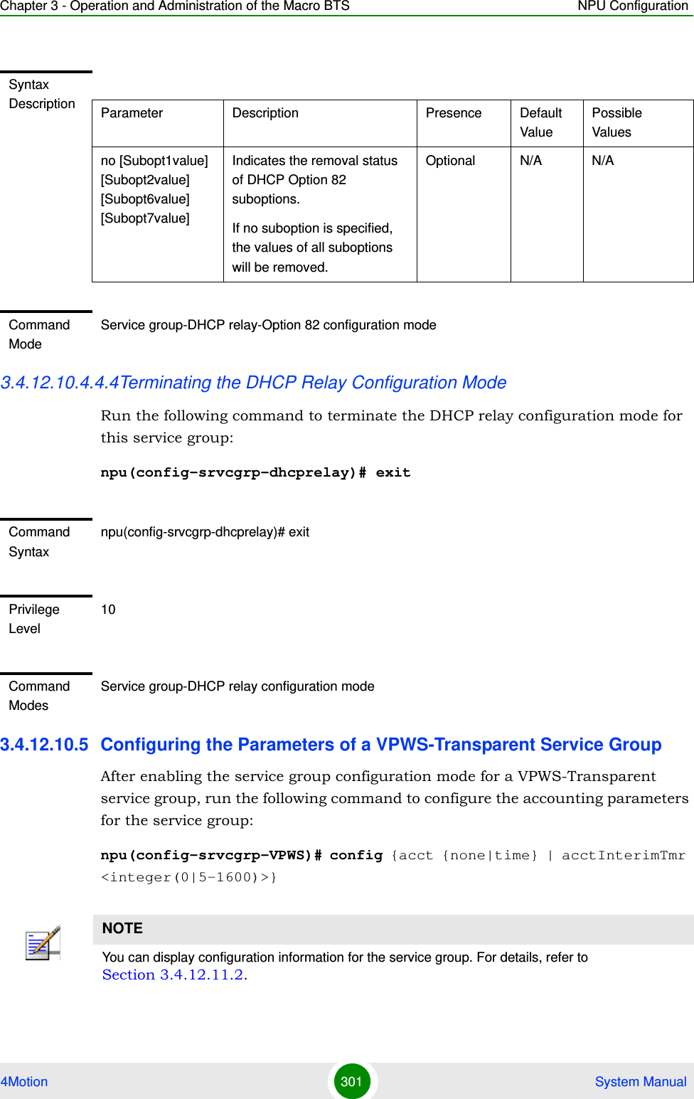 Chapter 3 - Operation and Administration of the Macro BTS NPU Configuration4Motion 301  System Manual3.4.12.10.4.4.4Terminating the DHCP Relay Configuration ModeRun the following command to terminate the DHCP relay configuration mode for this service group: npu(config-srvcgrp-dhcprelay)# exit3.4.12.10.5 Configuring the Parameters of a VPWS-Transparent Service GroupAfter enabling the service group configuration mode for a VPWS-Transparent service group, run the following command to configure the accounting parameters for the service group:npu(config-srvcgrp-VPWS)# config {acct {none|time} | acctInterimTmr &lt;integer(0|5-1600)&gt;}Syntax Description Parameter Description Presence Default ValuePossible Valuesno [Subopt1value] [Subopt2value] [Subopt6value] [Subopt7value]Indicates the removal status of DHCP Option 82 suboptions.If no suboption is specified, the values of all suboptions will be removed.Optional N/A N/ACommand ModeService group-DHCP relay-Option 82 configuration modeCommand Syntaxnpu(config-srvcgrp-dhcprelay)# exitPrivilege Level10Command ModesService group-DHCP relay configuration modeNOTEYou can display configuration information for the service group. For details, refer to Section 3.4.12.11.2.