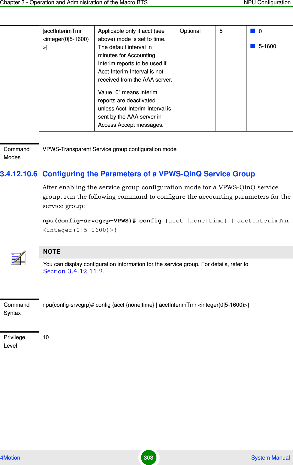 Chapter 3 - Operation and Administration of the Macro BTS NPU Configuration4Motion 303  System Manual3.4.12.10.6 Configuring the Parameters of a VPWS-QinQ Service GroupAfter enabling the service group configuration mode for a VPWS-QinQ service group, run the following command to configure the accounting parameters for the service group:npu(config-srvcgrp-VPWS)# config {acct {none|time} | acctInterimTmr &lt;integer(0|5-1600)&gt;}[acctInterimTmr &lt;integer(0|5-1600)&gt;]Applicable only if acct (see above) mode is set to time. The default interval in minutes for Accounting Interim reports to be used if Acct-Interim-Interval is not received from the AAA server.Value “0” means interim reports are deactivated unless Acct-Interim-Interval is sent by the AAA server in Access Accept messages.Optional 5 05-1600Command ModesVPWS-Transparent Service group configuration modeNOTEYou can display configuration information for the service group. For details, refer to Section 3.4.12.11.2.Command Syntaxnpu(config-srvcgrp)# config {acct {none|time} | acctInterimTmr &lt;integer(0|5-1600)&gt;}Privilege Level10