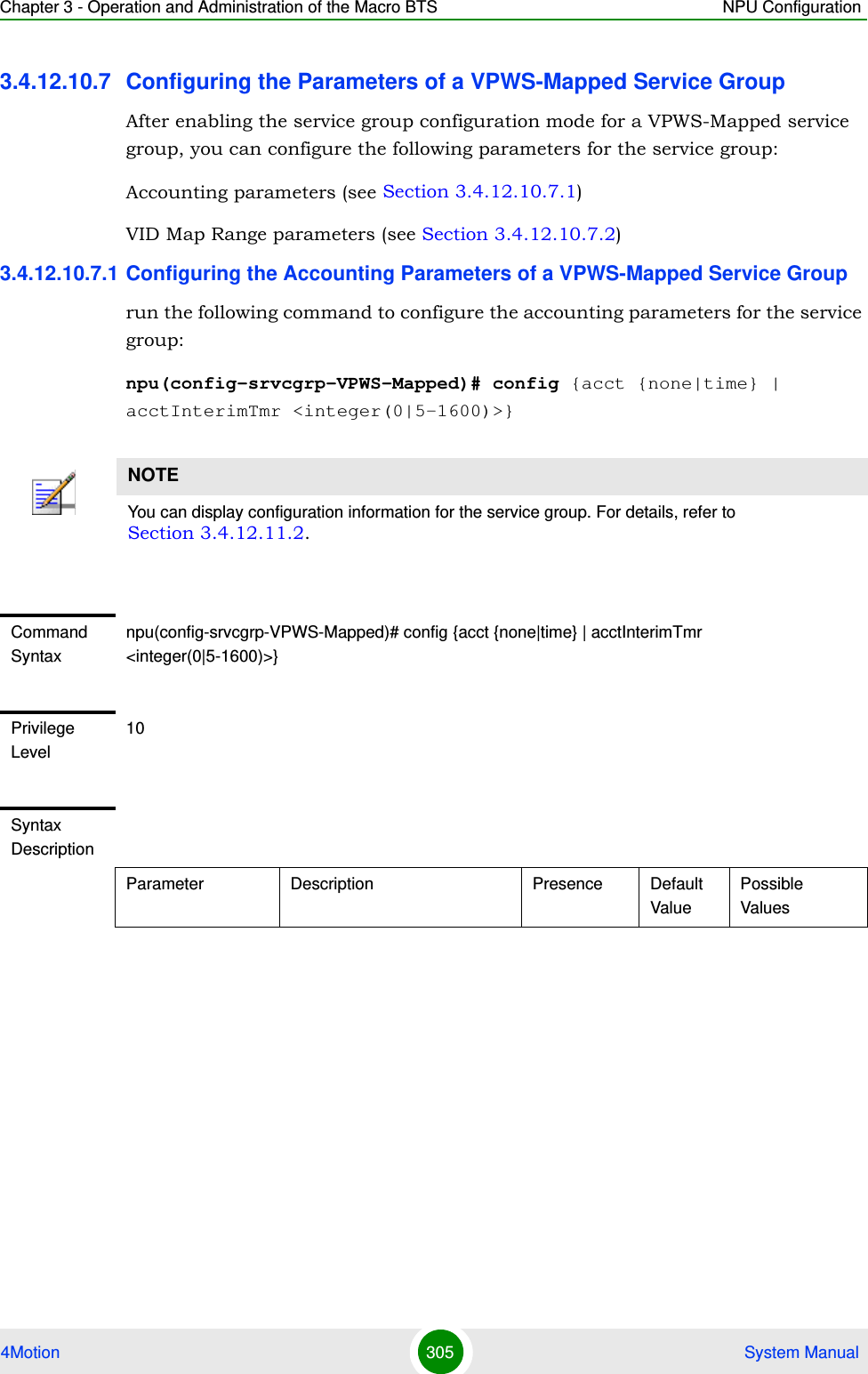 Chapter 3 - Operation and Administration of the Macro BTS NPU Configuration4Motion 305  System Manual3.4.12.10.7 Configuring the Parameters of a VPWS-Mapped Service GroupAfter enabling the service group configuration mode for a VPWS-Mapped service group, you can configure the following parameters for the service group:Accounting parameters (see Section 3.4.12.10.7.1)VID Map Range parameters (see Section 3.4.12.10.7.2) 3.4.12.10.7.1 Configuring the Accounting Parameters of a VPWS-Mapped Service Grouprun the following command to configure the accounting parameters for the service group:npu(config-srvcgrp-VPWS-Mapped)# config {acct {none|time} | acctInterimTmr &lt;integer(0|5-1600)&gt;}NOTEYou can display configuration information for the service group. For details, refer to Section 3.4.12.11.2.Command Syntaxnpu(config-srvcgrp-VPWS-Mapped)# config {acct {none|time} | acctInterimTmr &lt;integer(0|5-1600)&gt;}Privilege Level10Syntax DescriptionParameter Description Presence Default ValuePossible Values