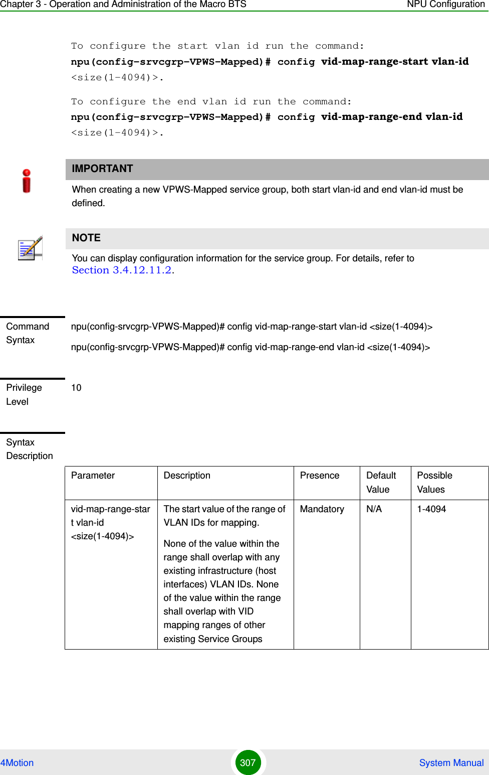 Chapter 3 - Operation and Administration of the Macro BTS NPU Configuration4Motion 307  System ManualTo configure the start vlan id run the command: npu(config-srvcgrp-VPWS-Mapped)# config vid-map-range-start vlan-id &lt;size(1-4094)&gt;.To configure the end vlan id run the command: npu(config-srvcgrp-VPWS-Mapped)# config vid-map-range-end vlan-id &lt;size(1-4094)&gt;.IMPORTANTWhen creating a new VPWS-Mapped service group, both start vlan-id and end vlan-id must be defined.NOTEYou can display configuration information for the service group. For details, refer to Section 3.4.12.11.2.Command Syntaxnpu(config-srvcgrp-VPWS-Mapped)# config vid-map-range-start vlan-id &lt;size(1-4094)&gt;npu(config-srvcgrp-VPWS-Mapped)# config vid-map-range-end vlan-id &lt;size(1-4094)&gt;Privilege Level10Syntax DescriptionParameter Description Presence Default ValuePossible Valuesvid-map-range-start vlan-id &lt;size(1-4094)&gt;The start value of the range of VLAN IDs for mapping.None of the value within the range shall overlap with any existing infrastructure (host interfaces) VLAN IDs. None of the value within the range shall overlap with VID mapping ranges of other existing Service GroupsMandatory N/A 1-4094