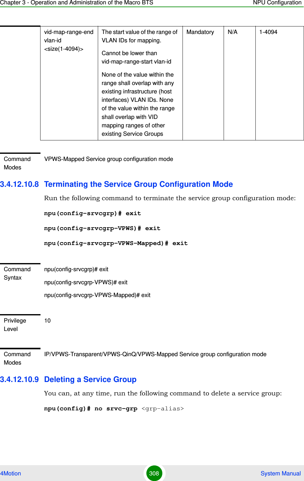 Chapter 3 - Operation and Administration of the Macro BTS NPU Configuration4Motion 308  System Manual3.4.12.10.8 Terminating the Service Group Configuration ModeRun the following command to terminate the service group configuration mode:npu(config-srvcgrp)# exitnpu(config-srvcgrp-VPWS)# exitnpu(config-srvcgrp-VPWS-Mapped)# exit3.4.12.10.9 Deleting a Service GroupYou can, at any time, run the following command to delete a service group:npu(config)# no srvc-grp &lt;grp-alias&gt;vid-map-range-end vlan-id &lt;size(1-4094)&gt;The start value of the range of VLAN IDs for mapping.Cannot be lower than vid-map-range-start vlan-id None of the value within the range shall overlap with any existing infrastructure (host interfaces) VLAN IDs. None of the value within the range shall overlap with VID mapping ranges of other existing Service GroupsMandatory N/A 1-4094Command ModesVPWS-Mapped Service group configuration modeCommand Syntaxnpu(config-srvcgrp)# exitnpu(config-srvcgrp-VPWS)# exitnpu(config-srvcgrp-VPWS-Mapped)# exitPrivilege Level10Command ModesIP/VPWS-Transparent/VPWS-QinQ/VPWS-Mapped Service group configuration mode