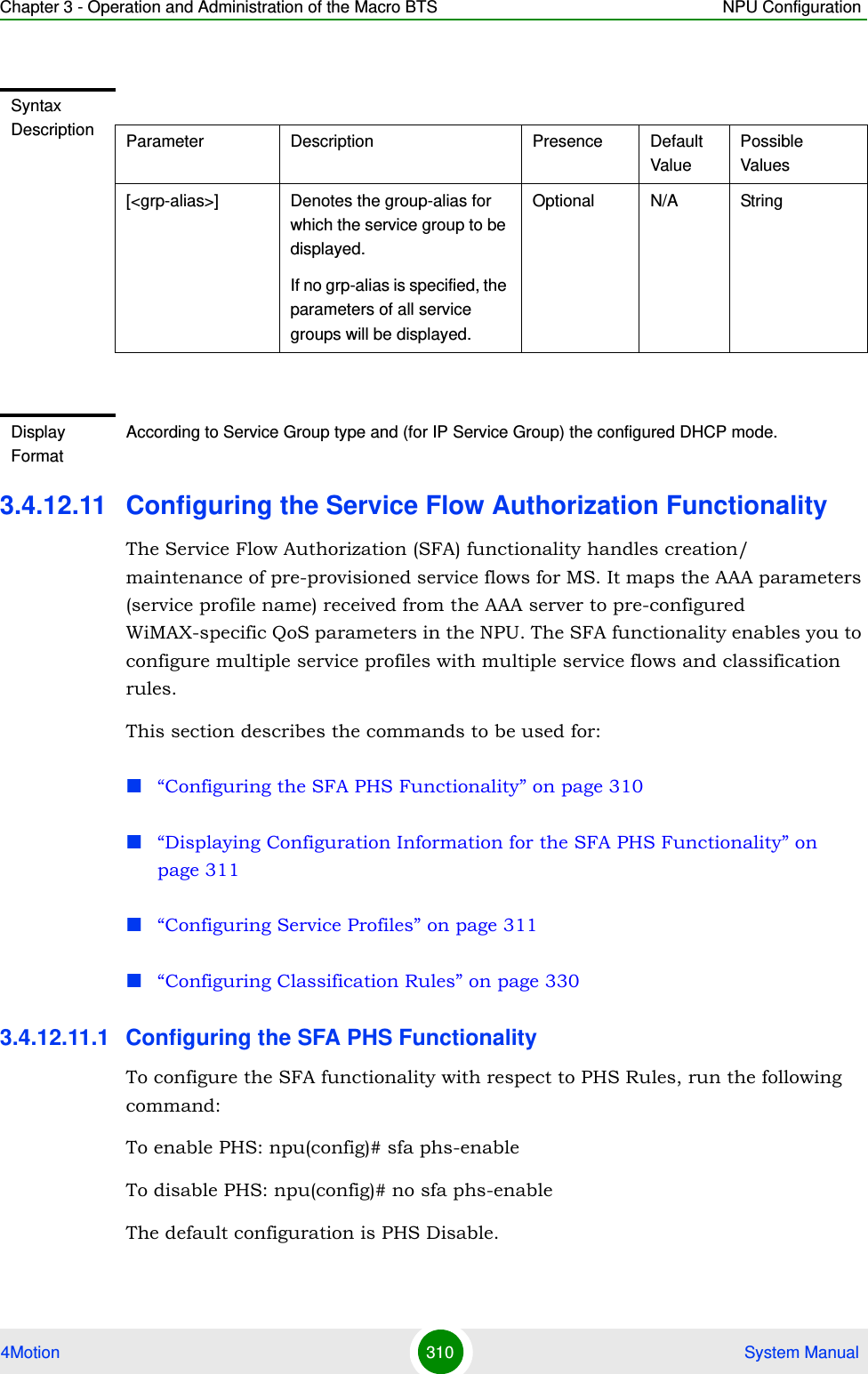 Chapter 3 - Operation and Administration of the Macro BTS NPU Configuration4Motion 310  System Manual3.4.12.11 Configuring the Service Flow Authorization FunctionalityThe Service Flow Authorization (SFA) functionality handles creation/ maintenance of pre-provisioned service flows for MS. It maps the AAA parameters (service profile name) received from the AAA server to pre-configured WiMAX-specific QoS parameters in the NPU. The SFA functionality enables you to configure multiple service profiles with multiple service flows and classification rules.This section describes the commands to be used for:“Configuring the SFA PHS Functionality” on page 310“Displaying Configuration Information for the SFA PHS Functionality” on page 311“Configuring Service Profiles” on page 311“Configuring Classification Rules” on page 3303.4.12.11.1 Configuring the SFA PHS Functionality To configure the SFA functionality with respect to PHS Rules, run the following command:To enable PHS: npu(config)# sfa phs-enableTo disable PHS: npu(config)# no sfa phs-enableThe default configuration is PHS Disable. Syntax Description Parameter Description Presence Default ValuePossible Values[&lt;grp-alias&gt;] Denotes the group-alias for which the service group to be displayed. If no grp-alias is specified, the parameters of all service groups will be displayed.Optional N/A StringDisplay FormatAccording to Service Group type and (for IP Service Group) the configured DHCP mode.